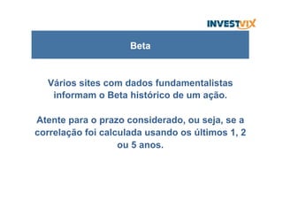 Vários sites com dados fundamentalistas
informam o Beta histórico de um ação.
Atente para o prazo considerado, ou seja, se a
correlação foi calculada usando os últimos 1, 2
ou 5 anos.
Beta
 