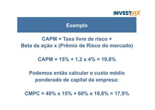 CAPM = Taxa livre de risco +
Beta da ação x (Prêmio de Risco do mercado)
CAPM = 15% + 1,2 x 4% = 19,8%
Podemos então calcular o custo médio
ponderado de capital da empresa:
CMPC = 40% x 15% + 60% x 19,8% = 17,9%
Exemplo
 
