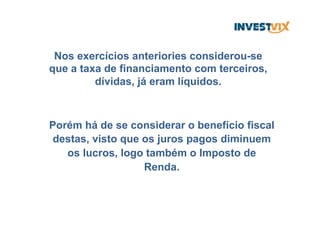Nos exercícios anteriories considerou-se
que a taxa de financiamento com terceiros,
dívidas, já eram líquidos.
Porém há de se considerar o benefício fiscal
destas, visto que os juros pagos diminuem
os lucros, logo também o Imposto de
Renda.
 