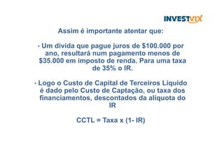 Assim é importante atentar que:
•  Um divida que pague juros de $100.000 por
ano, resultará num pagamento menos de
$35.000 em imposto de renda. Para uma taxa
de 35% o IR.
•  Logo o Custo de Capital de Terceiros Líquido
é dado pelo Custo de Captação, ou taxa dos
financiamentos, descontados da alíquota do
IR
CCTL = Taxa x (1- IR)
 