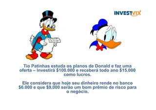 Tio Patinhas estuda os planos de Donald e faz uma
oferta – Investirá $100.000 e receberá todo ano $15.000
como lucros.
Ele considera que hoje seu dinheiro rende no banco
$6.000 e que $9.000 serão um bom prêmio de risco para
o negócio.
 