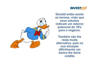 Donald então aceita
os termos, visto que
seus estudos
indicam um retorno
potencial de 18%
para o negócio.
Também não lhe
resta muita
alternativa, pois na
sua situação
dificilmente um
banco lhe daria
crédito
 