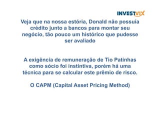 Veja que na nossa estória, Donald não possuía
crédito junto a bancos para montar seu
negócio, tão pouco um histórico que pudesse
ser avaliado
A exigência de remuneração de Tio Patinhas
como sócio foi instintiva, porém há uma
técnica para se calcular este prêmio de risco.
O CAPM (Capital Asset Pricing Method)
 