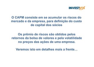 O CAPM consiste em se acumular os riscos do
mercado e da empresa, para definição do custo
de capital dos sócios
Os prêmio de riscos são obtidos pelos
retornos da bolsa de valores e pela volatilidade
no preços das ações de uma empresa.
Veremos isto em detalhes mais a frente…
 
