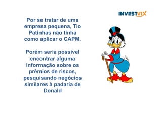 Por se tratar de uma
empresa pequena, Tio
Patinhas não tinha
como aplicar o CAPM.
Porém seria possível
encontrar alguma
informação sobre os
prêmios de riscos,
pesquisando negócios
similares à padaria de
Donald
 