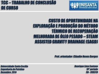 Universidade Santa Cecília
Engenharia de Petróleo
Dezembro, 2014
Henrique Lima Santana
10º período
RA - 098318
TCC – TRABALHO DE CONCLUSÃO
DE CURSO
CUSTO DE OPORTUNIDADE NA
EXPLORAÇÃO E PRODUÇÃO DO MÉTODO
TÉRMICO DE RECUPERAÇÃO
MELHORADA DE ÓLEO PESADO – STEAM
ASSISTED GRAVITY DRAINAGE (SAGD)
Prof. orientador: Cláudio Neves Borges
 