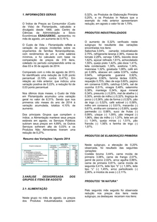 1. INFORMAÇÕES GERAIS 
O Índice de Preços ao Consumidor (Custo de Vida) de Florianópolis, calculado e divulgado desde 1968, pelo Centro de Ciências da Administração e Sócio Econômicas ESAG/UDESC, apresentou no mês de agosto, um aumento de 0,19 %. 
O Custo de Vida - Florianópolis reflete a variação de preços incidentes sobre os orçamentos de famílias florianópolitanas, com rendimentos de um a vinte salários mínimos, e foi calculado com base na comparação de preços de 319 itens, coletado no período compreendido entre os dias 03 e 30 de agosto de 2014. 
Comparado com o mês de agosto de 2013, foi identificado uma redução de 0,28 ponto percentual (0,19% contra 0,47%). Em relação ao mês anterior, que indicou uma variação positiva de 0,22%, a redução foi de 0,03 ponto percentual. 
Nos últimos doze meses, o Custo de Vida em Florianópolis acumulou uma variação geral no valor de 6,31%. Sendo que nos primeiros oito meses do ano de 2014 à variação acumulada, totaliza 4,10% de aumento. 
Dos principais Grupos que compõem o índice, a Alimentação manteve seus preços estáveis em agosto, os Serviços Públicos subiram seus preços em 4,89%, os Outros Serviços sofreram alta de 0,03% e os Produtos Não Alimentares tiveram uma redução de 0,27%. 
Resumo das Variações / Agosto 2014 
Julho/ 2014 
Grupos e subgrupos 
Variações Percentuais (%) 
Variações Acumuladas (%) 
Últimos doze meses 
1. Alimentação 
1.1. Alimentação no Domicílio 
1.1.1. 1.1.1. Produtos Industrializados 
1.1.2. Produtos de Elaboração Primária 
1.1.3. Produtos In Natura 
1.2. Alimentação fora do Domicílio 
2. Produtos não Alimentares 
3. Serviços Públicos e de Utilidade Pública 
4. Outros Serviços 
0,00 
-0,01 
0,32 
0,20 
-1,79 
0,20 
-0,27 
4,89 
0,03 
4,12 
4,12 
4,82 
6,04 
-2,10 
3,48 
5,45 
1,84 
3,45 
6,94 
6,85 
9,14 
7,00 
-2,27 
9,01 
6,86 
1,84 
3,73 
Geral 
0,19 
4,10 
6,31 
. 
2.ANÁLISE DESAGREGADA DOS GRUPOS E ITENS EM AGOSTO 
2.1- ALIMENTAÇÃO 
Neste grupo no mês de agosto, os preços dos Produtos Industrializados subiram 0,32%, os Produtos de Elaboração Primária 0,20%, e os Produtos In Natura que a exemplo do mês anterior apresentaram redução, em agosto o valor foi de 1,79%. 
PRODUTOS INDUSTRIALIZADOS 
O aumento de 0,32% verificado neste subgrupo foi resultante das variações encontradas nos itens: 
Salsichas 3,04%, camarão industrializado 2,75%, refrigerante laranja 2,36%, massa de tomate 2,28%, cerveja 1,80%, biscoito doce 1,62%, açúcar refinado 1,61%, achocolatado 1,55%, queijo prato 1,42%, pão doce 1,41%, leite condensado 1,38%, azeitona 1,34%, maionese 1,32%, goiabada 1,08%, café em pó 0,99%, abacaxi em calda 0,97%, vodka 0,94%, refrigerante guaraná 0,92%, margarina 0,90%, farinha láctea 0,83%, requeijão 0,75%, óleo de soja 0,60%, pepino em conserva 0,58%, catchup 0,54%, sal de cozinha 0,51%, vinagre 0,48%, salaminho 0,38%, manteiga 0,34%, água mineral 0,34%, presunto (-) 0,20%, mel de abelha (-) 0,30%, amido de milho (-) 0,32%, lingüiça de porco (-) 0,36%, pão de forma (-) 0,52%, pão de trigo (-) 0,52%, café solúvel (-) 0,58%, milho em conserva (-) 0,61%, macarrão (-) 0,67%, ervilha em conserva (-) 0,95%, queijo parmesão (-) 0,98%, suco de frutas (-) 0,99%, uísque (-) 1,09%, pão integral (-) 1,96%, óleo de milho (-) 1,37%, leite em pó (-) 1,04%, queijo minas (-) 1,51%, pão francês (-) 1,56% e farinha de trigo (-) 1,97%. 
PRODUTOS DE ELABORAÇÃO PRIMÁRIA 
Neste subgrupo, a elevação de 0,20% observada, foi resultado das seguintes variações: 
Costela bovina 3,44%, carne moída de primeira 3,06%, carne de frango 2,07%, pernil de porco 2,02%, arroz agulha 0,86%, carne de primeira 0,81%, carne moída de segunda 0,41%, leite tipo “b” (-) 1,39%, leite tipo “c” (-) 1,45%, arroz parboilizado (-) 2,06%, e miúdos de aves (-) 2,11%. 
PRODUTOS “IN NATURA” 
Pelo segundo mês seguido foi observada redução nos preços dos itens neste subgrupo, os destaques recaíram nos itens:  