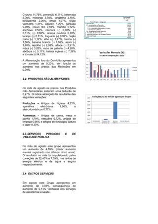 Chuchu 14,75%, pimentão 6,11%, beterraba 
5,00%, morango 3,70%, tangerina 2,15%, 
pescadinha 2,00%, limão 1,97%, feijão 
vermelho 1,41%, abacaxi 1,20%, garoupa 
0,90%, couve flor 0,59%, mamão 0,52%, 
anchova 0,50%, cenoura (-) 0,38%, (-) 
0,51%, (-) 0,60%, laranja paulista 0,70%, 
laranja (-) 0,71%, linguado (-) 0,99%, feijão 
preto (-) 1,12%, alho (-) 1,47%, tainha (-) 
1,56%, banana branca (-) 1,59%, aipim (-) 
1,70%, repolho (-) 2,08%, alface (-) 2,91%, 
maça (-) 3,26%, ovos de galinha (-) 4,28%, 
abóbora (-) 5,11%, batata inglesa (-) 7,26% 
e tomate (-)14,12%. 
A Alimentação fora do Domicílio apresentou 
um aumento de 0,20%, em função do 
aumento nos preços das Refeições em 
0,99%. 
2.2- PRODUTOS NÃO ALIMENTARES 
No mês de agosto os preços dos Produtos 
Não Alimentares sofreram uma redução de 
0,27%. O índice alcançado foi resultante das 
seguintes variações: 
Reduções – Artigos de higiene 4,23%, 
aparelhos eletrônicos 1,90%, e 
eletrodomésticos 0,77%. 
Aumentos – Artigos de cama, mesa e 
banho 1,79%, vestuário 0,72%, artigos de 
limpeza 0,66% e artigos de educação cultura 
e lazer 0,30%. 
2.3-SERVIÇOS PÚBLICOS E DE 
UTILIDADE PÚBLICA 
No mês de agosto este grupo apresentou 
um aumento de 4,89%, (maior aumento 
mensal registrado nos últimos cinco anos). 
O resultado no mês foi impulsionado pelas 
correções de 22,45% e 7,55%, nas tarifas de 
energia elétrica e de água e esgoto 
respectivamente. 
2.4- OUTROS SERVIÇOS 
Em agosto este Grupo apresentou um 
aumento de 0,03%, conseqüência do 
aumento de 0,14% verificado nos serviços 
de assistência a saúde.. 
Participação 
Neste Grupos e subgrupos 
No Orçam. 
(%) 
1.Alimentação 
1.1. Alimentação no Domicílio 
1.1.2. 1.1.1. Produtos industrializados 
1.1.2. Produtos de Elaboração Primária 
1.1.3. Produto In Natura 
1.2. Alimentação fora do domicílio 
2. Produtos não alimentares 
3. Serviços Públicos e de Utilidade Pública 
4. Outros serviços 
71,90 
69,86 
41,47 
18,86 
9,53 
2,04 
12,86 
4,78 
10,46 
Geral 100,00 
Variações Mensais (%) 
2014 em comparação a 2013 
0 
0,2 
0,4 
0,6 
0,8 
1 
1,2 
Jan Fev Mar Abr Mai Jun Jul Ago Set Out Nov Dez 
2013 
2014 
Variações (%) no mês de agosto por Grupos 
-1,00% 
0,00% 
1,00% 
2,00% 
3,00% 
4,00% 
5,00% 
6,00% 
Alimentação Produtos não 
Alimentares 
Serviços 
Públicos 
Outros Serviços 
