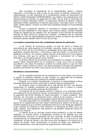 http://es.geocities.com/conpapaymama http://ayudaafamiliasseparadas.fiestras.com 10
Para reivindicar la implantación de la coparentalidad, padres y madres
separados y divorciados de todo el país se han unido en distintas asociaciones y
organizaciones. La más importante es la Confederación Estatal de Asociaciones de
Padres y Madres Separados (CONPAPAYMAMA), que integra a las organizaciones más
representativas de España. En septiembre de 2002, dos de ellas, la Asociación de
Padres de Familia Separados (APFS) y la Federación Andaluza de Padres y Madres
Separados (FASE), presentaron el“Informe Reencuentro”, que bajo el lema “el mejor
padre, ambos padres”, propone una alternativa legislativa basada en la parentalidad
conjunta.
Aunque la legislación española no contempla la custodia compartida, esta
figura ya está implantada en otros países, como Francia, Suecia, Canadá o Estados
Unidos (en algunos de sus estados). Así, por ejemplo, la Ley francesa de Autoridad
Parental de 2002 elimina el concepto de “custodia” y establece que los cónyuges
presenten un plan de coparentalidad acordado por ambos, en lugar de que sean los
tribunales quienes decidan sobre el futuro de los hijos.
La custodia compartida tiene dos modalidades básicas de aplicación:
La de tiempos de convivencia iguales: se trata de dividir el tiempo de
permanencia con cada progenitor en intervalos –semanas, meses, etc.- que pueden
variar en función de las circunstancias y necesidades de los hijos (edad, proximidad
geográfica, situación personal...). Para llevar a cabo esta opción –la que más se ha
adoptado en Francia-, los menores pueden alternar su permanencia en dos hogares
muy cercanos, para que no cambien de ambiente, o permanecer en el hogar
conyugal, y ser los padres quienes vayan rotando.
La de libre relación de los menores con el progenitor no custodio: los menores
pueden residir exclusivamente con un progenitor y tener con el otro un contacto
equivalente a las visitas. Por ejemplo, el padre no custodio podría ir a por los niños
al colegio y pasar la tarde con ellos, y los llevaría después al domicilio del progenitor
custodio, permitiendo así la libre comunicación de los hijos con ambos padres.
Beneficios e inconvenientes
De los resultados obtenidos de las experiencias en otros países, así como de
la opinión de distintos expertos en esta materia, se desprenden las principales
ventajas e inconvenientes que comporta la custodia compartida.
Respecto a la custodia monoparental o exclusiva, la coparentalidad conlleva
beneficios tanto para el menor como para la relación entre los progenitores:
Se preserva mejor la continuidad de la vida familiar del niño. Las distintas
experiencias en custodia compartida han demostrado que se reduce el fracaso
escolar, así como las posibles carencias de afectividad.
La presencia de las dos figuras, paterna y materna, en la educación facilita
una distribución de las tareas de crianza, la participación en la toma de decisiones y
la superación del cliché machista de “padre proveedor” y “madre cuidadora”. Esto
favorece, por una parte, la integración social y laboral de las mujeres y, por otra,
estimula en los hombres valores considerados tradicionalmente femeninos.
Los niños desarrollan una mentalidad y actitud distinta ante la ruptura de sus
padres, al no culpabilizarse por ella y seguir manteniendo la relación con los dos. Los
expertos aseguran que la custodia compartida exige que el niño tenga que adaptarse
a dos maneras de entender la vida. Asimismo, el presidente de APFS, Juan Luis
Rubio, destaca “una disposición más positiva a las posibles relaciones futuras de
pareja como adultos”.
La relación de los ex cónyuges resulta menos conflictiva, ya que han debido
establecer un acuerdo previo, y desaparecen muchos de los aspectos que más
enfrentamiento provocan: la utilización del piso conyugal, el pago de pensiones
compensatorias, el impedimento de régimen de visitas, etc. Y, lo que aún es más
importante, se deja de utilizar a los hijos como arma arrojadiza o de presión en el
reparto de bienes. Como consecuencia, el número de litigios por separación o
divorcio descendería, como demuestran las experiencias en otros países.
 