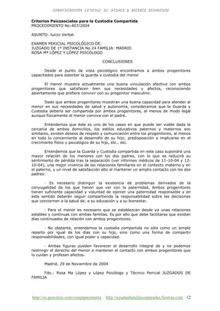 http://es.geocities.com/conpapaymama http://ayudaafamiliasseparadas.fiestras.com 12
Criterios Psicosociales para la Custodia Compartida
PROCEDIMIENTO No:407/2004
ASUNTO: Juicio Verbal.
EXAMEN PERICIAL PSICOLÓGICO DE:
JUZGADO DE 1° INSTANCIA No 24 FAMILIA: MADRID
ROSA Mª LÓPEZ Y LÓPEZ PSICÓLOGO
CONCLUSIONES
Desde el punto de vista psicológico encontramos a ambos progenitores
capacitados para ostentar la guarda y custodia del menor
El menor muestra actualmente una buena vinculación afectiva con ambos
progenitores que satisfacen bien sus necesidades y afectos, reconociendo
abiertamente que prefiere convivir con su progenitor masculino.
Dado que ambos progenitores muestran una buena capacidad para atender al
menor en sus necesidades de salud y autonomía, consideramos que la Guarda y
Custodia debería ser compartida por ambos progenitores, al menos de modo legal
aunque físicamente el menor conviva con el padre.
Entendemos que éste es uno de los casos en que puede ser viable dada la
cercanía de ambos domicilios, los estilos educativos paternos y maternos son
similares, existen deseos de respeto y comunicación entre los progenitores, al menos
en todo lo concerniente al desarrollo de su hijo; predisposición a implicarse en el
crecimiento físico y psicológico de su hijo, etc., etc.
Entendemos que la Guarda y Custodia compartida en este caso supondrá una
mayor relación de los menores con los dos padres, con lo que se reducirá su
sentimiento de pérdida tras la separación (ver informes médicos de 11-10-04 y 12-
10-04), una mejor vivencia de las relaciones familiares en el contexto materno y en
el paterno, y un nivel de satisfacción alto al mantener un amplio contacto con los dos
padres:
· Es necesario distinguir la existencia de problemas derivados de la
conyugalidad de los que tienen que ver con la paternidad. Ambos progenitores
tienen suficiente capacidad y voluntad de ejercer una paternidad responsable y en
este sentido deberán seguir compartiendo la responsabilidad sobre las decisiones
que conciernen a la salud de, a su educación y a su bienestar.
· Para el menor es necesario que se establezcan desde ya unas relaciones
estables y continuas con ambas familias. Es por ello que debe facilitarse que existan
días continuados de relación con ambos progenitores.
· No obstante, entendemos la custodia compartida no sólo como un simple
reparto por igual de los días con su hijo, sino como una forma de compartir
responsabilidades, con igual poder y capacidad.
· Ambas figuras pueden favorecer el desarrollo integral de y no podemos
restringir el derecho del menor a mantener el contacto con ambos progenitores que
lo cuidan y profesan afectos.
Madrid, 29 de Noviembre de 2004
Fdo.: Rosa Ma López y López Psicólogo y Técnico Pericial JUZGADOS DE
FAMILIA
 