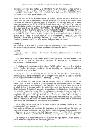 http://es.geocities.com/conpapaymama http://ayudaafamiliasseparadas.fiestras.com 14
compareciendo las dos partes y el Ministerio Fiscal. Concedida a las partes la
posibilidad prevista en el Disposición Transitoria Única-2 de la Ley 15/2005, la parte
demandante manifestó su deseo de acudir directamente al divorcio, mientras que la
parte demandada optó por la separación.
Intentado sin éxito un acuerdo entre las partes, ambas se ratificaron en sus
respectivos escritos de alegaciones, al igual que el Ministerio Fiscal. Recibido el pleito
a prueba, se practicaron las admitidas y declaradas pertinentes, que, por la parte
actora consistieron en INTERROGATORIO del demandado, DOCUMENTAL (dar por
reproducida la prueba practicada en la pieza separada de medidas provisionales, y
otra que aportó en la vista), TESTIFICAL (de JUANA Hidalgo).,………,…………, y
PERICIAL (de Julio Bronchal Cambra, Cecilia Calleja Fernández y Santiago Martínez
Ramírez); por la parte demandada consistió en DOCUMENTAL (dar por reproducida
la obrante en auto, incluyendo la de la pieza de medidas provisionales, y otra que
aportó en el acto), INTERROGATORIO de la demandante, PERICIAL (de Julio
Bronchal, Cecilia León y Santiago Martínez) y TESTIFICAL (de …. . .. … .. … … .);
mientras que el Ministerio Fiscal se adhirió a la prueba de las partes.
CUARTO-
Practicada en el acto toda la prueba propuesta y admitida, y tras evacuar las partes
sus respectivas conclusiones finales, quedaron conclusos los autos.
QUINTO-
En este procedimiento deben declararse como hechos probados los que se relatan a
continuación.
1. Don Pedro PADRE y doña JUANA MADRE contrajeron en Castellón el día 13 de
julio de 2002. (Hecho acreditado mediante la certificación de matrimonio
acompañada con la demanda)
2. El citado matrimonio tuvo un hijo, Diego PADRE MADRE, nacido el 3 de abril de
2003. (Hecho acreditado mediante la certificación de nacimiento del hijo
acompañada a la demanda)
3. La esposa tiene la voluntad de divorciarse. (Hecho acreditado mediante tas
manifestaciones de la demandante en la comparecencia al darle el traslado previsto
en las Disposición Transitoria Única-2 de la Ley 15/2005)
4. El 29 de abril de 2005, la Sra. MADRE formuló denuncia contra su marido por
malos tratos, lo que dio lugar a la incoación de las Diligencias Previas n° 1485 /
2005 del Juzgado de Instrucción n° 1 de Castellón, en las que se dictó, en fecha 30
de abril de 2005, auto de orden de protección en el que, junto a una orden de
alejamiento con 6 meses de vigencia, se adoptaron medidas civiles consistentes en
una guarda y custodia compartida por períodos quincenales, tiendo los padres los
que se turnaban en el uso de la vivienda, régimen de visitas y asumiendo cada
progenitor los gastos del hijo durante los periodos que éste estuviera bajo su
custodia. En fecha 4 de mayo de 2005 se dictó auto transformando las Diligencias
Previas 1485/2005 en Juicio de Faltas, (Hecho probado mediante la documental
aportada en la comparecencia de medidas provisionales)
5. En la fecha 26 de mayo de 2005, este Juzgado de Primera Instancia n° 7 de
Castellón dictó auto acordando:
“que debía modificar las medidas de naturaleza civil adoptadas en la orden de
protección dictada en fecha 30 de abril de 2005 por el Juzgado de Instrucción nº 1
de Castellón en el procedimiento de Diligencias Previas nº 1485 / 2005, relativas a
don Máximo PADRE y a doña JUANA MADRE , sustituyéndolas por las siguientes:
1. Se atribuye a la esposa la guardia y custodia del hijo menor, Diego, siendo la
patria potestad compartida por ambos progenitores.
 