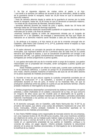 http://es.geocities.com/conpapaymama http://ayudaafamiliasseparadas.fiestras.com 15
2. Se fija el siguiente régimen de visitas entre el padre y el hijo:
- una tarde a la semana (en defecto de acuerdo la de los miércoles), desde la salida
de la guardería donde lo recogerá, hasta las 19,30 horas en que lo devolverá al
domicilio materno
- fines de semana alternos desde la salida de la guardería el viernes por la tarde
donde lo recogerá, hasta las 19,30 horas en que lo devolverá al domicilio materno.
- la mitad de las vacaciones de Navidad, Semana Santa y
- semanas alternas durante los meses de julio y agosto, desde las 19 horas del
domingo hasta las 19 horas del domingo siguiente
- durante los periodos estancias vacacionales quedarán en suspenso las visitas de los
miércoles por la tarde y de fines de semana
-mientras continúe vigente la orden de alejamiento dictada por el Juzgado de
Instrucción nº 1 de Castellón, las entregas y devoluciones del hijo que hayan de
realizarse en el domicilio materno serán llevadas a cabo por los abuelos paternos
3. Se atribuye a la esposa y al hijo menor el uso de la vivienda conyugal sita en
Castellón, calle Pedro León Cisneros nº 9, 27º B, pudiendo retirar el esposo su ropa
y objetos de uso personal.
4. El padre abonará, en concepto de pensión de alimentos para su hijo, 200 euros
mensuales, que ingresará dentro de los 5 primeros días de cada mes en la cuenta
bancaria que designe la esposa, y que se actualizará anualmente con arreglo a las
variaciones del IPC. Los gastos extraordinarios necesarios que genere el hijo serán
sufragados por ambos progenitores a partes iguales.
5. Los gastos derivados del uso de la vivienda serán a cargo de la esposa. Los gastos
relacionados con la propiedad del inmueble, serán sufragados a partes iguales por
ambos cónyuges.
Estas medidas quedarán sin efecto en todo caso, cuando sean sustituidas por
la de la sentencia definitiva, o cuando se ponga fin al procedimiento de cualquier
otro modo. (Hecho probado mediante el testimonio del auto de 26-05-2005 obrante
en la pieza separada de medidas provisionales).
6. Durante el mes en que estuvo vigente la custodia compartida acordada por el
Juzgado de Instrucción nº 1 de Castellón, y durante el periodo de estancias
semanales durante el mes de julio, el menor se ha mostrado feliz, sin que se
produjeran problemas entre las partes en cuanto al uso del domicilio familiar. (Hecho
probado mediante el interrogatorio de las partes)
7. Ambos progenitores desempeñan correctamente los deberes inherentes a la patria
potestad, y están implicados en el cuidado y educación de su hijo, sin que concurra
en ninguno de ellos causa que les invalide para el desempeño de la guarda y
custodia del menor (Hecho probado mediante las testificales y periciales practicadas
habiendo manifestado a los peritos con los que se entrevistaron el buen hacer de/
otro como progenitor)
8. El domicilio conyugal, sito en Castellón, calle Pedro Raimundo Sol, 9-32° B, es
privativo del esposo, que abona unas cuotas del préstamo hipotecario de unos 325
euros mensuales, (Hecho probado mediante la documente/ aportada en la
comparecencia de medidas provisionales)
9. Don Pedro PADRE trabaja como responsable de mercado exterior de una empresa,
con unos ingresos brutos de 35.351,08 euros anuales, más unos incentivos variables
por objetivos de venta; por su trabajo suele realizar viajes al extranjero, y su horario
laboral de lunes a viernes de 8,30 a 13,15 y de 15,00 a 18,15 horas. Actualmente
reside en un apartamento propiedad de sus padres en Castellón, contiguo a la
vivienda de éstos, sin pagar alquiler. (Hecho probado mediante la documental
obrante en la pieza de medidas provisionales, el interrogatorio de la demandante y
la testifical de su madre)
 