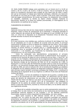 http://es.geocities.com/conpapaymama http://ayudaafamiliasseparadas.fiestras.com 16
10. Doña JUANA MADRE trabaja como periodista con un horario de 8 a 14,30 en
verano y de 8 a 13,30 y de 15,30 a 17,00 en invierno. Tras el nacimiento de hijo
estuvo en excedencia voluntaria para cuidado de hijo hasta julio de 2004, a partir
del cual se reincorporó al trabajo pero habiendo solicitado y obtenido una reducción
de jornada en una hora por la tarde. Viene a percibir 1226 euros netos mensuales,
más dos pagas extraordinarias. No consta que tenga a su disposición otra vivienda
en Castellón, residiendo su familia en Ajalvir (Hecho probado mediante la
documente/ obrante en la pieza de meditas provisionales, el interrogatorio de la
demandante y la testifical de su madre)
FUNDAMENTOS DE DERECHO
PRIMERO.-
Habiendo transcurrido más de tres meses desde la celebración del matrimonio de los
litigantes, hasta la fecha de interposición de la demanda y resultando aplicable la
nueva redacción del artículo 86 del Código Civil dada por la Ley 15/2005, de 15 de
Julio, en virtud de lo dispuesto en la Disposición Transitoria Única de dicha ley,
procede decretar el divorcio de los litigantes.
SEGUNDO.-
En lo que concierne a las medidas que, conforme al artículo 91 del Código Civil, han
de ser adoptadas por el Juez en defecto de acuerdo entre las partes, la principal
controversia ha girado en torno al régimen de custodia del hijo menor, que la madre
demandante reclama para sí en exclusiva, mientras que el padre demandado
interesa, en primer término, la custodia para sí, y subsidiariamente una custodia
compartida como la acordada en el auto 30 de abril de 2005 del Juzgado de
Instrucción n 1 de Castellón, que Finalmente ha mantenido como principal en la
comparecencia y en sus conclusiones finales.
Como ha subrayado una abundantísima jurisprudencia el principio
fundamental que ha de presidir la determinación la determinación de la guardia y
custodia de los menores de edad es la de la protección de los hijos, o "favor filii", de
acuerdo con los Tratados y Resoluciones de las organizaciones internacionales como
la Declaración de los Derechos de! Niño de 20 noviembre de 1.959, la Convención de
las Naciones Unidas de los Derechos del Niño de 20 de noviembre de 1.989, la
Resolución A 3-01722/1,992 del Parlamento Europeo sobre la Carta de los Derechos
del Niño, y la Convención Europea sobre el Ejercicio de los Derechos del Niño de 19
de abril de 1996, así como el artículo 39-2 de la Constitución Española que establece
la obligación de los poderes públicos de asegurarla protección integral de los hijos;
este principio inspira también numerosos preceptos del Código Civil, y constituye la
idea básica de la regulación de la Ley Orgánica 1/1,996 de 15 de enero de Protección
Jurídica del Menor.
Por lo tanto, a la hora de establecer el régimen de la guarda y custodia de los
menores en las situaciones de crisis matrimoniales, sin desconocer que los padres
gozan del derecho de relacionarse con sus hijos, ha de procurarse ante todo el
interés del hijo menor de edad en cuyo favor se reconoce este derecho-deber de los
padres, de acuerdo con el artículo 39-3 de la Constitución, que establece la
obligación de los padres de prestar asistencia de toda orden a los hijos habidos
dentro o fuera del matrimonio, durante su minoría de edad y en los demás casos en
que legalmente proceda.
La figura de la custodia compartida, que no venía expresamente reconocida en
el Código Civil, ha sido motivo de controversia en las resoluciones de los tribunales,
extendiendo posturas dispares en los Juzgados y en las distintas Audiencias
Provinciales, aunque el criterio mayoritario la contemplaba, con cieno recelo.
Basta como muestra la SAP Valencia sección 10º de 13-2-2003, que
manifestó que “es criterio de esta Sala salvo supuestos puntuales que pudieran
presentarse, que pudiesen aconsejarla, la no concesión a los padres en situaciones
de separación o divorcio, de la guardia y custodia compartida de los hijos”, criterio,
antedicho coincidente con el de la generalidad de las otras Audiencias Provinciales,
 