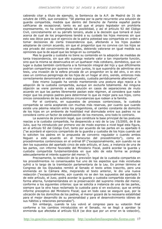 http://es.geocities.com/conpapaymama http://ayudaafamiliasseparadas.fiestras.com 17
cabiendo citar a título de ejemplo, la Sentencia de la A.P. de Madrid de 31 de
octubre de 1995, que considera: “SE plantea por la parte recurrente una solución de
guarda compartida, medida que dentro del Derecho de Familia español podría
calificarse de excepcional; tanto es así que el propio legislador sin prohibirla
expresamente, no ha contemplado tal posibilidad, y así el artículo 92 del Código
Civil, concretamente en su párrafo tercero, alude a la decisión que tomará el Juez
acerca de cual de los progenitores tendrá a su cuidado los hijos menores sin que
esto sea óbice para que el ejercicio de la patria potestad sea compartida en orden a
tomar decisiones de cierta trascendencia que, afectando a los hijos puedan
adoptarse de común acuerdo, sin que el progenitor que no convive con los hijos se
vea privado del conocimiento de aquellos, debiendo valorarse en igual medida sus
opiniones que la de aquel que las tenga en su compañía.
Mas la guarda y custodia no tiene su contenido en la adopción de medidas de
tanta trascendencia, sin que ello suponga restarle valor a tan importante función,
sino que la misma se desenvuelva en un quehacer más cotidiano, doméstico, que sin
lugar a dudas también contribuiría a la formación integral del hijo y que difícilmente
podrían compartirse por quienes no viven juntos, lo que supondría de admitirse otra
tesis, una invasión de la esfera privada de un progenitor en la del otro, o en otro
caso un continuo peregrinaje de los hijos de un hogar al otro, siendo, entonces más
correctamente denominarla en este supuesto, custodia periódicamente alternativa”.
Este mismo Juzgado ha venido manteniendo una postura algo reacia a la
adopción de la custodia compartida, aunque sin excluirla totalmente. Así ninguna
objeción se viene poniendo a esta solución en casos de separaciones de muto
acuerdo en que las partes libremente pactan este régimen, al considera que nadie
mejor que los propios padres para determinar lo que es mejor para sus hijos, como
únicos conocedores de las auténticas circunstancias que rodean a la familia.
Por el contrario, en supuestos de procesos contenciosos, la custodia
compartida se venía aceptando con muchas más reservas, por cuanto que cuando
existe una pésima relación entre los progenitores, el cambio constante de domicilio
de los hijos en un ambiente de hostilidad mal disimulada entre sus padres no se
considera como un factor de estabilización de los menores, sino todo lo contrario.
La ausencia de previsión legal, que constituía la base principal de las posturas
reacias a la custodia compartida, ha desparecido a raíz de la Ley 15/2005, de 8 de
Julio, que ha introducido por primera vez de modo expreso a nivel legal esta figura,
en el artículo 92 del Código Civil, tanto por acuerdo de las partes en su apartado 6
(“se acordará el ejercicio compartido de la guardia y custodia de los hijos cuando así
lo soliciten los padres en la propuesta de convenio regulador o cuando ambos
lleguen a este acuerdo en el transcurso del procedimiento”), como en
procedimientos contenciosos en el ordinal 8º (“excepcionalmente, aún cuando no se
den los supuestos del apartado cinco de este artículo, el Juez, a instancia de una de
las partes, con informe favorable del Ministerio Fiscal, podrá acordar la guarda y
custodia compartida fundamentándola en que sólo de esta forma se protege
adecuadamente el interés superior del menor.”).
Precisamente, la redacción de la previsión legal de la custodia compartida en
los procedimientos no consensuados fue uno de los aspectos que más vicisitudes
sufrió a lo largo de la tramitación parlamentaria de la Ley. En primer término el
Congreso de los Diputados remitió al Senado el texto antes trascrito, pero una
enmienda en la Cámara Alta, mejorando el texto anterior, le dio una nueva
redacción (“excepcionalmente, aún cuando no se den los supuestos del apartado 5
de este artículo, el Juez, podrá acordar la guarda y custodia compartida ejercida de
forma alterna, fundamentándola en la preservación del supremo interés del menor,
conforme a los siguientes criterios: que se solicita a instancia de una de las partes,
siempre que la otra haya reclamado la custodia para sí en exclusiva; que se emita
informe preceptivo del Ministerio Fiscal; que en todo caso se asegure que, por la
ubicación de los domicilios de los padres, el menor gozará de la necesaria estabilidad
para el mejor desarrollo de su personalidad y para el desenvolvimiento idóneo de
sus hábitos y relaciones personales”).
Sin embargo, cuando la Ley volvió al congreso para su votación final
conforme a los cambios introducidos en el Senado, no se llegó a aprobar la
enmienda que afectaba al artículo 92.8 (se dice que por un error en la votación),
 