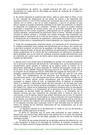 http://es.geocities.com/conpapaymama http://ayudaafamiliasseparadas.fiestras.com 19
la inconveniencia de atribuir la custodia exclusiva del niño a la madre, por
considerarlo un riesgo para el niño dadas las pautas de conducta de la madre en
épocas anteriores.
4. No siendo necesaria la audiencia del menor, dada su corta edad (2 años), sí que
se han valorado las alegaciones de las partes en cuanto a las relaciones que
mantienen entre sí y con el niño (ambos han reconocido que el otro mantiene buena
relación con el menor y que es un buen progenitor, y que en el periodo en que
estuvo vigente la guarda compartida ordenado en la orden de protección, la relación
se desarrolló sin problemas ni conflictos. También se valora la prueba testifical
practicada a propuesta de ambas partes, que ha permitido constatar que ambos
progenitores se han venido ocupando y preocupando por el cuidado de su hijo, de
manera ejemplar, compartiendo las atenciones hacia el menor. También es digna de
mención la actitud racional y civilizada que ambos cónyuges han mantenido con
posterioridad al nacimiento de la crisis de convivencia, e indujo con posterioridad a
la interposición de la demanda de separación, continuando haciendo vida en común
bajo el mismo techo y compartiendo la misma habitación, sin mayores problemas.
5. Todas las consideraciones anteriores llevan a la conclusión de la conveniencia de
la custodia compartida como medida más beneficiosa pan el menor, por cuanto que
le permitirá compartir en términos de igualdad a las figuras paterna y materna, sin
perder ninguna de ellas, al tiempo que implicará una participación corresponsable de
ambos progenitores en la crianza del hijo manteniendo con plenitud el concepto de
patria potestad, que en los casos de custodias exclusivas queda prácticamente vacío
de contenido por cuanto quien de hecho ejerce dicha potestad es quien ostenta la
custodia en detrimento.
6. Queda como único escollo para la posibilidad de acordar una custodia compartida
ver si concurre la restricción del artículo 92.7 del Código Civil, por la existencia de un
procedimiento penal seguido a instancia de te esposa contra el marido. En la
documental aportada en la pieza separada de medidas provisionales consta que el
29 de abril, la Sra. MADRE interpuso denuncia contra el Sr. PADRE, que dio lugar a
la incoación de las Diligencias Previas 1485/2005 del Juzgado de Instrucción n° 1 de
Castellón, posteriormente transformadas en Juicio de faltas por auto de 4 de mayo
de 2005. Con independencia de la resolución que finalmente recaiga en el
procedimiento penal, y aún admitiendo que fueran ciertos los hechos narrados en la
denuncia, en modo alguno puede considerarse que los hechos denunciados
supongan un ataque contra la vida, la integridad física, la libertad, la integridad
moral o la libertad o indemnidad sexual del otro cónyuge o de tos hijos que vivan
con ambos, que son los bienes jurídicos protegidos a los que alude el artículo 92.7
del Código Civil. Aparte de la sospechosa coincidencia temporal entre la reanudación
de este procedimiento y la interposición de la denuncia, la levedad de los hechos
denunciados no permite hablar de violencia de género, y se contradice con la
relación correcta que han mantenido los cónyuges entre sí hasta el cese de la
convivencia, y con la óptima relación que ambos mantienen con su hijo. En atención
al interés del menor, que ha de prevalecer en esta jurisdicción civil (cuya finalidad es
la de obtener una regulación adecuada de las relaciones familiares tras la crisis de la
pareja) por encima de cualquier otra consideración, la custodia compartida aparece
en el supuesto concreto aquí enjuiciado como lo más favorable para el interés del
menor (al margen de los intereses particulares de sus progenitores), por lo que
procede su adopción.
La siguiente cuestión es la de determinar el modo en que ha de llevarse a
cabo esta custodia alterna en el tiempo.
El perito Sr. Bronchal, que es quien más profundizó en esta cuestión, se
decantó por una primera fase, hasta que el niño alcance los 5 o 6 años, con periodos
cortos semanales, y a partir de esa edad, periodos de cinco meses en función del
calendario escolar.
El motivo de esa escasa duración de los períodos alternos de estancia con uno
y otro progenitor lo basó en la necesidad de mantener el contacto constante con
ambos, sin dejar transcurrir largos periodos sin ver a ninguno de los dos y evitar que
 