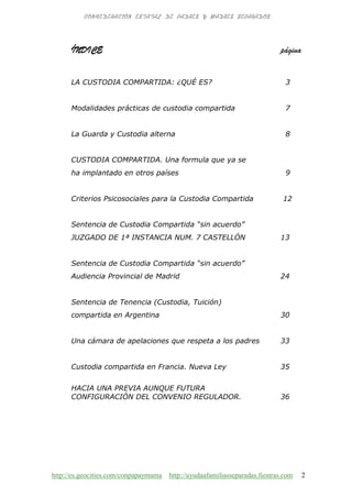http://es.geocities.com/conpapaymama http://ayudaafamiliasseparadas.fiestras.com 2
ÍNDICE página
LA CUSTODIA COMPARTIDA: ¿QUÉ ES? 3
Modalidades prácticas de custodia compartida 7
La Guarda y Custodia alterna 8
CUSTODIA COMPARTIDA. Una formula que ya se
ha implantado en otros países 9
Criterios Psicosociales para la Custodia Compartida 12
Sentencia de Custodia Compartida “sin acuerdo”
JUZGADO DE 1ª INSTANCIA NUM. 7 CASTELLÓN 13
Sentencia de Custodia Compartida “sin acuerdo”
Audiencia Provincial de Madrid 24
Sentencia de Tenencia (Custodia, Tuición)
compartida en Argentina 30
Una cámara de apelaciones que respeta a los padres 33
Custodia compartida en Francia. Nueva Ley 35
HACIA UNA PREVIA AUNQUE FUTURA
CONFIGURACIÓN DEL CONVENIO REGULADOR. 36
 