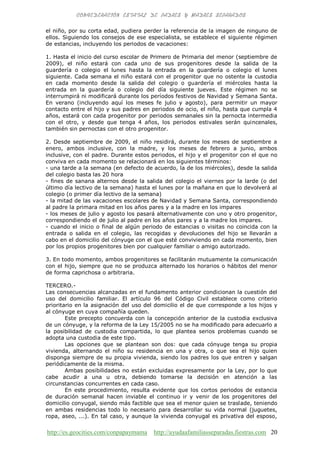 http://es.geocities.com/conpapaymama http://ayudaafamiliasseparadas.fiestras.com 20
el niño, por su corta edad, pudiera perder la referencia de la imagen de ninguno de
ellos. Siguiendo los consejos de ese especialista, se establece el siguiente régimen
de estancias, incluyendo los periodos de vacaciones:
1. Hasta el inicio del curso escolar de Primero de Primaria del menor (septiembre de
2009), el niño estará con cada uno de sus progenitores desde la salida de la
guardería o colegio el lunes hasta la entrada en la guardería o colegio el lunes
siguiente. Cada semana el niño estará con el progenitor que no ostente la custodia
en cada momento desde la salida del colegio o guardería el miércoles hasta la
entrada en la guardería o colegio del día siguiente jueves. Este régimen no se
interrumpirá ni modificará durante los períodos festivos de Navidad y Semana Santa.
En verano (incluyendo aquí los meses fe julio y agosto), para permitir un mayor
contacto entre el hijo y sus padres en periodos de ocio, el niño, hasta que cumpla 4
años, estará con cada progenitor por periodos semanales sin la pernocta intermedia
con el otro, y desde que tenga 4 años, los periodos estivales serán quincenales,
también sin pernoctas con el otro progenitor.
2. Desde septiembre de 2009, el niño residirá, durante los meses de septiembre a
enero, ambos inclusive, con la madre, y los meses de febrero a junio, ambos
inclusive, con el padre. Durante estos periodos, el hijo y el progenitor con el que no
conviva en cada momento se relacionará en los siguientes términos:
- una tarde a la semana (en defecto de acuerdo, la de los miércoles), desde la salida
del colegio basta las 20 hora
- fines de sanana alternos desde la salida del colegio el viernes por la larde (o del
último día lectivo de la semana) hasta el lunes por la mañana en que lo devolverá al
colegio (o primer día lectivo de la semana)
- la mitad de las vacaciones escolares de Navidad y Semana Santa, correspondiendo
al padre la primara mitad en los años pares y a la madre en los impares
- los meses de julio y agosto los pasará alternativamente con uno y otro progenitor,
correspondiendo el de julio al padre en los años pares y a la madre los impares.
- cuando el inicio o final de algún periodo de estancias o visitas no coincida con la
entrada o salida en el colegio, las recogidas y devoluciones del hijo se llevarán a
cabo en el domicilio del cónyuge con el que esté conviviendo en cada momento, bien
por los propios progenitores bien por cualquier familiar o amigo autorizado.
3. En todo momento, ambos progenitores se facilitarán mutuamente la comunicación
con el hijo, siempre que no se produzca alternado los horarios o hábitos del menor
de forma caprichosa o arbitraria.
TERCERO.-
Las consecuencias alcanzadas en el fundamento anterior condicionan la cuestión del
uso del domicilio familiar. El artículo 96 del Código Civil establece como criterio
prioritario en la asignación del uso del domicilio el de que corresponde a los hijos y
al cónyuge en cuya compañía queden.
Este precepto concuerda con la concepción anterior de la custodia exclusiva
de un cónyuge, y la reforma de la Ley 15/2005 no se ha modificado para adecuarlo a
la posibilidad de custodia compartida, lo que plantea serios problemas cuando se
adopta una custodia de este tipo.
Las opciones que se plantean son dos: que cada cónyuge tenga su propia
vivienda, alternando el niño su residencia en una y otra, o que sea el hijo quien
disponga siempre de su propia vivienda, siendo los padres los que entren y salgan
periódicamente de la misma.
Ambas posibilidades no están excluidas expresamente por la Ley, por lo que
cabe acudir a una u otra, debiendo tomarse la decisión en atención a las
circunstancias concurrentes en cada caso.
En este procedimiento, resulta evidente que los cortos periodos de estancia
de duración semanal hacen inviable el continuo ir y venir de los progenitores del
domicilio conyugal, siendo más factible que sea el menor quien se traslade, teniendo
en ambas residencias todo lo necesario para desarrollar su vida normal (juguetes,
ropa, aseo, ...). En tal caso, y aunque la vivienda conyugal es privativa del esposo,
 