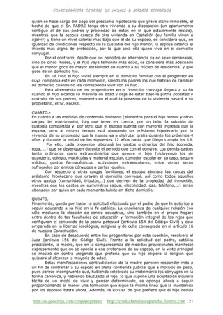 http://es.geocities.com/conpapaymama http://ayudaafamiliasseparadas.fiestras.com 21
quien se hace cargo del pago del préstamo hipotecario que grava dicho inmueble, el
hecho de que el Sr. PADRE tenga otra vivienda a su disposición (un apartamento
contiguo al de sus padres y propiedad de estos en el que actualmente reside),
mientras que la esposa carece de otra vivienda en Castellón (su familia viven e
Ajalvir) y tiene un nivel salarial más bajo que el de su esposo, se considera que, en
igualdad de condiciones respecto de la custodia del hijo menor, la esposa ostenta el
interés más digno de protección, por lo que será ella quien viva en el domicilio
conyugal.
Por el contrario, desde que los periodos de alternancia ya no sean semanales,
sino de cinco meses, y el hijo vaya teniendo más edad, se considera más adecuado
que el menor goce de mayor estabilidad en cuanto a su núcleo de residencia, y que
goce de un domicilio fijo.
En tal caso el hijo vivirá siempre en el domicilio familiar con el progenitor en
cuya compañía esté en cada momento, siendo los padres los que habrán de cambiar
de domicilio cuando no les corresponda vivir con su hijo.
Esta alternancia de los progenitores en el domicilio conyugal llegará a su fin
cuando el hijo alcance su mayoría de edad y deje de estar bajo la patria potestad y
custodia de sus padres, momento en el cual la posesión de la vivienda pasará a su
propietario, el Sr. PADRE.
CUARTO.-
En cuanto a las medidas de contenido dinerario (alimentos para el hijo menor y otras
cargas del matrimonio), hay que tener en cuenta, por un lado, la solución de
custodia compartida y, por otro, que el esposo cuenta con mayores ingresos que la
esposa, pero al mismo tiempo está abonando un préstamo hipotecario por la
vivienda de su propiedad que la esposa va a disfrutar gratis durante los próximos 4
años y durante la mitad de los siguientes 12 años hasta que Diego cumpla los 18.
Por ello, cada progenitor abonará los gastos ordinarios del hijo (comida,
ropa, …) que se devenguen durante el periodo que con el conviva. Los demás gastos
tanto ordinarios como extraordinarios que genere el hijo (incluyendo los de
guardería, colegio, matrículas y material escolar, comedor escolar en su caso, seguro
médico, gastos farmacéuticos, actividades extraescolares, entre otros) serán
sufragados por ambos cónyuges a partes iguales.
Con respecto a otras cargas familiares, el esposo abonará las cuotas del
préstamo hipotecario que gravan el domicilio conyugal, así como todos aquellos
otros gastos (comunidad, tributos,…) que deriven de la propiedad del inmueble,
mientras que los gastos de suministros (agua, electricidad, gas, teléfono,...) serán
abonados por quien en cada momento habite en dicho domicilio.
QUINTO.-
Finalmente, queda por tratar la solicitud efectuada por el padre de que le autorice a
seguir educando a su hijo en la fe católica. La enseñanza de cualquier religión (no
sólo mediante la elección de centro educativo, sino también en el propio hogar)
entra dentro de tas facultades de educación y formación integral de los hijos que
configuran el contenido de la patria potestad (articulo 154 del Código Civil) y está
amparada en la libertad ideológica, religiosa y de culto consagrada en el artículo 16
de nuestra Constitución.
En caso de desacuerdo entre los progenitores por esta cuestión, resolverá el
Juez (artículo 156 del Código Civil). Frente a la solicitud del padre, católico
practicante, la madre, que en la comparecencia de medidas provisionales manifesté
expresamente que no se oponía a esa pretensión de su esposo, en la viste principal
se mostró en contra alegando que prefería que su hijo eligiera la religión que
quisiera al alcanzar la mayoría de edad.
Estas manifestaciones contradictorias de la madre parecen responder más a
un fin de contrariar a su esposo en plena contienda judicial que a motivos de peso,
pues parece incongruente que, habiendo celebrado su matrimonio los cónyuges en la
forma canónica, y habiendo bautizado al hijo, lo que supone una aceptación siquiera
tácita de un modo de vivir y pensar determinado, se oponga ahora a seguir
proporcionando al menor una formación que sigue la misma línea que la mantenida
por los esposos basta ahora. Además, la excusa de que prefiere que el hijo decida
 