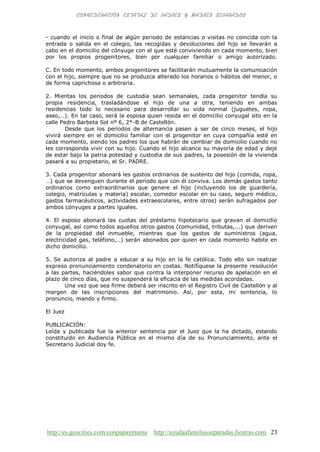 http://es.geocities.com/conpapaymama http://ayudaafamiliasseparadas.fiestras.com 23
- cuando el inicio o final de algún periodo de estancias o visitas no coincida con la
entrada o salida en el colegio, las recogidas y devoluciones del hijo se llevarán a
cabo en el domicilio del cónyuge con el que esté conviviendo en cada momento, bien
por los propios progenitores, bien por cualquier familiar o amigo autorizado.
C. En todo momento, ambos progenitores se facilitarán mutuamente la comunicación
con el hijo, siempre que no se produzca alterado los horarios o hábitos del menor, o
de forma caprichosa o arbitraria.
2. Mientas los periodos de custodia sean semanales, cada progenitor tendía su
propia residencia, trasladándose el hijo de una a otra, teniendo en ambas
residencias todo lo necesario para desarrollar su vida normal (juguetes, ropa,
aseo,…). En tal caso, será la esposa quien resida en el domicilio conyugal sito en la
calle Pedro Barbeta Sol nº 6, 2*-B de Castellón.
Desde que los períodos de alternancia pasen a ser de cinco meses, el hijo
vivirá siempre en el domicilio familiar con el progenitor en cuya compañía esté en
cada momento, siendo los padres los que habrán de cambiar de domicilio cuando no
les corresponda vivir con su hijo. Cuando el hijo alcance su mayoría de edad y deje
de estar bajo la patria potestad y custodia de sus padres, la posesión de la vivienda
pasará a su propietario, el Sr. PADRE.
3. Cada progenitor abonará les gastos ordinarios de sustento del hijo (comida, ropa,
…) que se devenguen durante el período que con él conviva. Los demás gastos tanto
ordinarios como extraordinarios que genere el hijo (incluyendo los de guardería,
colegio, matrículas y materia) escolar, comedor escolar en su caso, seguro médico,
gastos farmacéuticos, actividades extraescolares, entre otros) serán sufragados por
ambos cónyuges a partes iguales.
4. El esposo abonará las cuotas del préstamo hipotecario que gravan el domicilio
conyugal, así como todos aquellos otros gastos (comunidad, tributas,...) que deriven
de la propiedad del inmueble, mientras que los gastos de suministros (agua,
electricidad gas, teléfono,…) serán abonados por quien en cada momento habite en
dicho domicilio.
5. Se autoriza al padre a educar a su hijo en la fe católica. Todo ello sin realizar
expreso pronunciamiento condenatorio en costas. Notifíquese la presente resolución
a las partes, haciéndoles sabor que contra la interponer recurso de apelación en el
plazo de cinco días, que no suspenderá la eficacia de las medidas acordadas.
Una vez que sea firme deberá ser inscrito en el Registro Civil de Castellón y al
margen de las inscripciones del matrimonio. Así, por esta, mi sentencia, lo
pronuncio, mando y firmo.
El Juez
PUBLICACIÓN:
Leída y publicada fue la anterior sentencia por el Juez que la ha dictado, estando
constituido en Audiencia Pública en el mismo día de su Pronunciamiento, ante el
Secretario Judicial doy fe.
 