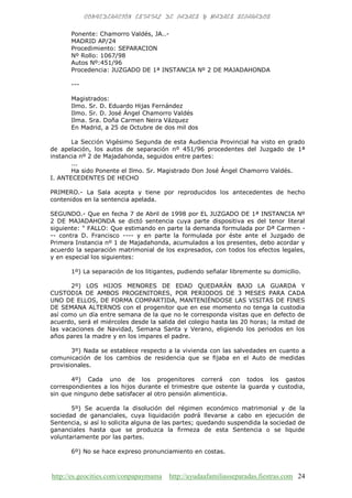 http://es.geocities.com/conpapaymama http://ayudaafamiliasseparadas.fiestras.com 24
Ponente: Chamorro Valdés, JA..-
MADRID AP/24
Procedimiento: SEPARACION
Nº Rollo: 1067/98
Autos Nº:451/96
Procedencia: JUZGADO DE 1ª INSTANCIA Nº 2 DE MAJADAHONDA
---
Magistrados:
Ilmo. Sr. D. Eduardo Hijas Fernández
Ilmo. Sr. D. José Ángel Chamorro Valdés
Ilma. Sra. Doña Carmen Neira Vázquez
En Madrid, a 25 de Octubre de dos mil dos
La Sección Vigésimo Segunda de esta Audiencia Provincial ha visto en grado
de apelación, los autos de separación nº 451/96 procedentes del Juzgado de 1ª
instancia nº 2 de Majadahonda, seguidos entre partes:
...
Ha sido Ponente el Ilmo. Sr. Magistrado Don José Ángel Chamorro Valdés.
I. ANTECEDENTES DE HECHO
PRIMERO.- La Sala acepta y tiene por reproducidos los antecedentes de hecho
contenidos en la sentencia apelada.
SEGUNDO.- Que en fecha 7 de Abril de 1998 por EL JUZGADO DE 1ª INSTANCIA Nº
2 DE MAJADAHONDA se dictó sentencia cuya parte dispositiva es del tenor literal
siguiente: " FALLO: Que estimando en parte la demanda formulada por Dª Carmen -
-- contra D. Francisco ---- y en parte la formulada por éste ante el Juzgado de
Primera Instancia nº 1 de Majadahonda, acumulados a los presentes, debo acordar y
acuerdo la separación matrimonial de los expresados, con todos los efectos legales,
y en especial los siguientes:
1º) La separación de los litigantes, pudiendo señalar libremente su domicilio.
2º) LOS HIJOS MENORES DE EDAD QUEDARÁN BAJO LA GUARDA Y
CUSTODIA DE AMBOS PROGENITORES, POR PERIODOS DE 3 MESES PARA CADA
UNO DE ELLOS, DE FORMA COMPARTIDA, MANTENIÉNDOSE LAS VISITAS DE FINES
DE SEMANA ALTERNOS con el progenitor que en ese momento no tenga la custodia
así como un día entre semana de la que no le corresponda visitas que en defecto de
acuerdo, será el miércoles desde la salida del colegio hasta las 20 horas; la mitad de
las vacaciones de Navidad, Semana Santa y Verano, eligiendo los periodos en los
años pares la madre y en los impares el padre.
3º) Nada se establece respecto a la vivienda con las salvedades en cuanto a
comunicación de los cambios de residencia que se fijaba en el Auto de medidas
provisionales.
4º) Cada uno de los progenitores correrá con todos los gastos
correspondientes a los hijos durante el trimestre que ostente la guarda y custodia,
sin que ninguno debe satisfacer al otro pensión alimenticia.
5º) Se acuerda la disolución del régimen económico matrimonial y de la
sociedad de gananciales, cuya liquidación podrá llevarse a cabo en ejecución de
Sentencia, si así lo solicita alguna de las partes; quedando suspendida la sociedad de
gananciales hasta que se produzca la firmeza de esta Sentencia o se liquide
voluntariamente por las partes.
6º) No se hace expreso pronunciamiento en costas.
 