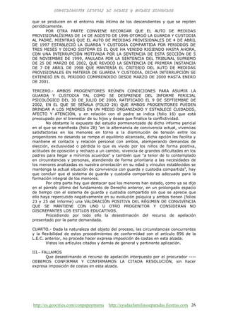http://es.geocities.com/conpapaymama http://ayudaafamiliasseparadas.fiestras.com 26
que se producen en el entorno más íntimo de los descendientes y que se repiten
periódicamente.
POR OTRA PARTE CONVIENE RECORDAR QUE EL AUTO DE MEDIDAS
PROVISIONALÍSIMAS DE 14 DE AGOSTO DE 1996 OTORGÓ LA GUARDA Y CUSTODIA
AL PADRE, MIENTRAS QUE EL AUTO DE MEDIDAS PROVISIONALES DE 4 DE ABRIL
DE 1997 ESTABLECIÓ LA GUARDA Y CUSTODIA COMPARTIDA POR PERIODOS DE
TRES MESES Y DICHO SISTEMA ES EL QUE HA VENIDO RIGIENDO HASTA AHORA,
CON UNA INTERRUPCIÓN MOTIVADA POR LA SENTENCIA DE ESTA SECCIÓN DE 5
DE NOVIEMBRE DE 1999, ANULADA POR LA SENTENCIA DEL TRIBUNAL SUPREMO
DE 25 DE MARZO DE 2002, QUE REVOCÓ LA SENTENCIA DE PRIMERA INSTANCIA
DE 7 DE ABRIL DE 1998 QUE MANTENÍA EL CRITERIO DEL AUTO DE MEDIDAS
PROVISIONALES EN MATERIA DE GUARDA Y CUSTODIA, DICHA INTERRUPCIÓN SE
EXTENDIÓ EN EL PERIODO COMPRENDIDO DESDE MARZO DE 2000 HASTA ENERO
DE 2001.
TERCERO.- AMBOS PROGENITORES REÚNEN CONDICIONES PARA ASUMIR LA
GUARDA Y CUSTODIA TAL COMO SE DESPRENDE DEL INFORME PERICIAL
PSICOLÓGICO DEL 30 DE JULIO DE 2000, RATIFICADO EL 9 DE SEPTIEMBRE DE
2002, EN EL QUE SE SEÑALA (FOLIO 26) QUE AMBOS PROGENITORES PUEDEN
BRINDAR A LOS MENORES EN UN MEDIO ORGANIZADO Y ESTABLECE CUIDADOS,
AFECTO Y ATENCIÓN, y en relación con el padre se indica (folio 16) que está
preocupado por el bienestar de su hijos y desea que finalice la conflictividad.
No obstante lo expuesto del estudio pormenorizado de dicho informe pericial
en el que se manifiesta (folio 28) "en la alternancia de convivencia actual, vivencias
satisfactorias en los menores en torno a la disminución de tensión entre los
progenitores no desando se rompa el equilibrio alcanzado, dicha opción les facilita y
mantiene el contacto y relación personal con ambos, atemperando demandas de
elección, exclusividad o pérdida lo que es vivido por los niños de forma positiva,
actitudes de oposición y rechazo a un cambio, vivencia de grandes dificultades en los
padres para llegar a mínimos acuerdos" y también que "a tenor de lo contemplado
en circunstancias y personas, atendiendo de forma prioritaria a las necesidades de
los menores analizadas es nuestra orientación en su edad y vínculos establecidos se
mantenga la actual situación de convivencia con guarda y custodia compartida", hay
que concluir que el sistema de guarda y custodia compartido es adecuado para la
formación integral de los menores.
Por otra parte hay que destacar que los menores han estado, como ya se dijo
en el párrafo último del fundamento de Derecho anterior, en un prolongado espacio
de tiempo con el sistema de guarda y custodia compartido sin que se aprecie que
ello haya repercutido negativamente en su evolución psíquica y ambos tienen (folios
23 y 25 del informe) una VALORACIÓN POSITIVA DEL RÉGIMEN DE CONVIVENCIA
QUE SE MANTIENE CON UNO U OTRO PROGENITOR Y CONSIDERAN NO
DISCREPANTES LOS ESTILOS EDUCATIVOS.
Procediendo por todo ello la desestimación del recurso de apelación
presentado por la parte demandada.
CUARTO.- Dada la naturaleza del objeto del proceso, las circunstancias concurrentes
y la flexibilidad de estos procedimientos de conformidad con el artículo 896 de la
L.E.C. anterior, no procede hacer expresa imposición de costas en esta alzada.
Vistos los artículos citados y demás de general y pertinente aplicación.
III.- FALLAMOS
Que desestimando el recurso de apelación interpuesto por el procurador ----
DEBEMOS CONFIRMAR Y CONFIRMAMOS LA CITADA RESOLUCIÓN, sin hacer
expresa imposición de costas en esta alzada.
 