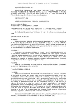 http://es.geocities.com/conpapaymama http://ayudaafamiliasseparadas.fiestras.com 27
Rollo 657/96 Sentencia 431
AUDIENCIA PROVINCIAL VALENCIA SECCION SEXTA ILUSTRISIMOS
SEÑORES PRESIDENTE D. VICENTE ORTEGA LLORCA MAGISTRADOS D. RAFAEL
SEMPERE DOMENECH Dª ASUNCION MOLLA NEBOT En la Ciudad de Valencia, a
Veintisiete de mayo de mil novecientos noventa y siete..
SENTENCIA Nº 431
AUDIENCIA PROVINCIAL VALENCIA SECCION SEXTA
ILUSTRISIMOS SEÑORES
PRESIDENTE D.VICENTE ORTEGA LLORCA
MAGISTRADOS D. RAFAEL SEMPERE DOMÉNECH Dª ASUNCION MOLLA NEBOT
En la Ciudad de Valencia, a Veintisiete de mayo de mil novecientos noventa y
siete.
ANTECEDENTES DE HECHO
PRIMERO.-
Que la Sentencia apelada, pronunciada por el Juzgado de 1ª Instancia núm. 1
de Picassent, dictada en fecha 8 de mayo de 1.997, contiene el siguiente: “FALLO:
Que estimando parcialmente la demanda interpuesta por Dª contra, debo declarar y
declaro la separación conyugal de los mismos, que producirá los efectos enumerados
en los fundamentos de derecho precedentes.
SEGUNDO.-
Que contra la misma se interpuso en tiempo y forma recurso de apelación por
el demandado, admitido en ambos efectos y remitidos los autos a esta Audiencia
Provincial, donde oportunamente comparecieron las partes, se tramitó la alzada con
celebración de la Vista correspondiente el día 8 de mayo de 1.997, a cuyo acto
asistieron los Letrados de aquéllas, quienes solicitaron se dictara sentencia conforme
a las pretensiones de sus respectivos patrocinados.
TERCERO.-
Que se han observado las prescripciones y formalidades legales, excepto en
lo referente al plazo para dictar sentencia.
FUNDAMENTOS DE DERECHO
PRIMERO.-
La representación de D. ha entablado recurso de apelación contra la sentencia
de instancia. Entiende, en primer lugar, que la sentencia combatida incurre en
contradicción entre el fundamento jurídico 8º y el Fallo, pues mientras que en
fundamento jurídico mencionado dice "Dada...las estimación parcial de la demanda y
de la reconvención"; en el Fallo solo se recoge la estimación parcial de demanda. Por
otra parte, el apelante entiende que sin justificación alguna, se ha limitado el
régimen de visitas a su hija; con base en la prueba practicada en esta alzada,
informe de la pericial obrante en el Rollo emitido por la Unidad de Psiquiatría Infantil,
del Hospital Universitario de "La Fe", y firmado por el Dr., pide la custodia de su hija,
o en otro caso, el régimen de visitas más abierto posible, incluyendo días en la
semana en la que no le correspondiese las visitas el fin de semana, así como se
mantenga la pensión establecida en la sentencia de instancia.
La representación de Dª se ha adherido al recurso en cuanto a la pensión que
abona D., estimándose que la misma sea de 40.000 pesetas al mes.
 