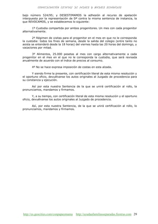 http://es.geocities.com/conpapaymama http://ayudaafamiliasseparadas.fiestras.com 29
bajo número 524/95; y DESESTIMAMOS la adhesión al recurso de apelación
interpuesta por la representación de Dª contra la misma sentencia de instancia, la
que REVOCAMOS, y se establecemos lo siguiente:
1º Custodia compartida por ambos progenitores. Un mes con cada progenitor
alternativamente.
2º Régimen de visitas para el progenitor en el mes en que no le corresponda
la custodia: todos los fines de semana, desde la salida del colegio (entre tanto no
asista se entenderá desde la 18 horas) del viernes hasta las 20 horas del domingo, y
vacaciones por mitad.
3º Alimentos, 25.000 pesetas al mes con cargo alternativamente a cada
progenitor en el mes en el que no le corresponda la custodia, que será revisada
anualmente de acuerdo con el índice de precios al consumo.
4º No se hace expresa imposición de costas en esta alzada.
Y siendo firme la presente, con certificación literal de esta misma resolución y
el oportuno oficio, devuélvanse los autos originales al Juzgado de procedencia para
su constancia y ejecución.
Así por esta nuestra Sentencia de la que se unirá certificación al rollo, la
pronunciamos, mandamos y firmamos.
Y, a su tiempo, con certificación literal de esta misma resolución y el oportuno
oficio, devuélvanse los autos originales al Juzgado de procedencia.
Así, por esta nuestra Sentencia, de la que se unirá certificación al rollo, lo
pronunciamos, mandamos y firmamos.
 