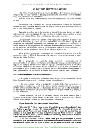 http://es.geocities.com/conpapaymama http://ayudaafamiliasseparadas.fiestras.com 3
LA CUSTODIA COMPARTIDA: ¿QUÉ ES?
La Patria Potestad es la figura jurídica del Código Civil español que recoge el
conjunto de deberes y derechos de los padres respecto a los hijos no emancipados;
rige, pues, las relaciones parentales.
Sólo en casos muy justificados los Tribunales desposeen a un padre o madre
de ella.
Pero existe una excepción: en caso de separación o divorcio los Tribunales
establecen una “Custodia” exclusiva de los hijos a favor de uno de los progenitores
(en el 95% de los casos la madre).
Custodia se define como la tenencia o control físico que tienen los padres
sobre sus hijos no emancipados. En rigor jurídico, la custodia es inherente a la patria
potestad y es inseparable de ésta en el caso de las parejas casadas.
La separación y el divorcio tienen como objetivo la suspensión o rescisión del
contrato matrimonial; y, salvo los casos antedichos no existe razón alguna para
modificar las relaciones parentales; sin embargo, en la práctica se “suspende” la
Patria Potestad a los progenitores no custodios. Para la determinación de la custodia
de los menores, los tribunales deberán guiarse por el “interés supremo del menor”. Y
la aplicación que las sentencias hacen de tan sagrado principio es:
1) se atribuye la guarda y custodia de los hijos exclusivamente a uno de los
progenitores (en el 95% de los casos a la madre) y como consecuencia el uso y
disfrute del hogar familiar.
2) el progenitor no custodio debe contribuir económicamente al
levantamiento de las cargas familiares y alimentos con una aportación mensual. Se
regulan los tiempos de convivencia con sus hijos (la terminología al uso es “régimen
de visitas”, infamia que no merece mayor comentario) y que suelen concretarse en:
posibilidad de estar en compañía de sus hijos los fines de semana alternos (cada 15
días) y la mitad de las vacaciones escolares de Navidad, Semana Santa y verano.
Las consecuencias de la custodia exclusiva:
- Se releva al no custodio de las decisiones acerca de la escolaridad, tiempo
libre, formación ética, moral y religiosa, tipo de educación etc...
- Se hacen recaer sobre el progenitor custodio todas las obligaciones no
económicas de modo que, al no poder contar con la colaboración del cónyuge, se
limitan extraordinariamente las oportunidades de alcanzar un puesto destacado en
su desempeño profesional, ya que suelen requerir de disponibilidad muy amplia, y
no sólo de tiempo.
Curiosa paradoja, ya que las mujeres claman, con toda justicia, por la
Igualdad en el terreno laboral y caen sin rechistar, y aún lo reivindican, en la sibilina
trampa machista que cercena sus posibilidades de conseguirla.
María Sanahuja, jueza Decana de Barcelona:
ABC, 7/11/04 “-Yo soy una mujer divorciada, y tengo la certeza de que
no hubiera podido asumir la responsabilidad del Juzgado Decano de
Barcelona si no fuera porque tengo la guarda y custodia compartida en
relación a mis hijas. Si queremos superar el modelo de la caverna - él caza,
ella se ocupa de la prole -, crecer profesionalmente y enriquecer a nuestros
hijos, éste debe ser el modelo.”
09-03-2005 Panorama Actual: “hace falta que los psicólogos y jueces
entiendan que para las madres es más rentable compartir responsabilidades
con el padre respecto a los hijos. Cuando las mujeres entiendan que pueden
 