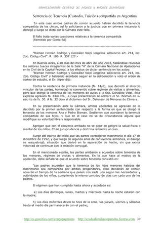 http://es.geocities.com/conpapaymama http://ayudaafamiliasseparadas.fiestras.com 30
Sentencia de Tenencia (Custodia, Tuición) compartida en Argentina
En este caso ambos padres de común acuerdo habían decidido la tenencia
compartida de los chicos, así lo solicitaron a la justicia que en primera instancia lo
denegó y luego se dictó por la Cámara este fallo.
El fallo trata varias cuestiones relativas a la tenencia compartida
(Remitido por Gloria Bó)
--------------------------------------------------------------------------------
"Bisman Hernán Rodrigo y González Volpi Jorgelina s/Divorcio art. 214, inc.
2do. Código Civil". R. 106. R. 357.127.-
En Buenos Aires, a 28 días del mes de abril del año 2003, hallándose reunidos
los señores Jueces integrantes de la Sala "H" de la Cámara Nacional de Apelaciones
en lo Civil de la Capital Federal, a los efectos de dictar sentencia en los autos:
"Bisman Hernán Rodrigo y González Volpi Jorgelina s/Divorcio art. 214, inc.
2do. Código Civil" y habiendo acordado seguir en la deliberación y voto el orden de
sorteo de estudio, el Dr. Kiper dijo:
Contra la sentencia de primera instancia (fs. 14/6), que decretó el divorcio
vincular de las partes, homologó lo convenido sobre régimen de visitas y alimentos,
pero que otorgó la tenencia de los menores de autos a la Sra. González Volpi, ésta
expresa agravios fs. 24/6 vta., a cuya presentación se adhiere el Sr. Bisman en su
escrito de fs. 30. A fs. 32 obra el dictamen del Sr. Defensor de Menores de Cámara.
En su presentación ante la Cámara, ambos apelantes se agravian de lo
decidido por la primer sentenciante con respecto a la forma en que se otorgó la
tenencia de los menores Ana y Pedro Bisman. Sostienen que acordaron la tenencia
compartida de sus hijos, y que en el caso no se da circunstancia alguna que
modifique su voluntad libre y responsable.
Agregan que con el convenio arribado no se pone en peligro la salud física o
mental de los niños. Citan jurisprudencia y doctrina referente al caso.
Surge del escrito de inicio que las partes contrajeron matrimonio el día 17 de
diciembre de 1992, y que luego de algunos años de convivencia armónica, el diálogo
se resquebrajó, situación que derivó en la separación de hecho, sin que exista
voluntad de continuar con la relación conyugal.
En el mencionado escrito, las partes arribaron a acuerdos sobre tenencia de
los menores, régimen de visitas y alimentos. En lo que hace al motivo de la
apelación, debe señalarse que el acuerdo sobre tenencia consistió en:
"Los padres acuerdan que la tenencia de los hijos menores habidos del
matrimonio sea compartida por ambos progenitores, ellos decidirán de común
acuerdo el tiempo de la semana que pasen con cada uno según las necesidades y
actividades de los niños, cumpliendo la misma cantidad de días con cada uno de los
padres.
El régimen que han cumplido hasta ahora y acordado es:
a) Los días domingos, lunes, martes y miércoles hasta la noche estarán con
la madre;
b) Los días miércoles desde la hora de la cena, los jueves, viernes y sábados
hasta el medio día permanecerán con el padre;
 