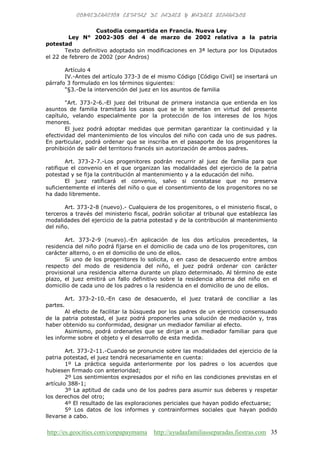 http://es.geocities.com/conpapaymama http://ayudaafamiliasseparadas.fiestras.com 35
Custodia compartida en Francia. Nueva Ley
Ley N° 2002-305 del 4 de marzo de 2002 relativa a la patria
potestad
Texto definitivo adoptado sin modificaciones en 3ª lectura por los Diputados
el 22 de febrero de 2002 (por Andros)
Artículo 4
IV.-Antes del artículo 373-3 de el mismo Código [Código Civil] se insertará un
párrafo 3 formulado en los términos siguientes:
"§3.-De la intervención del juez en los asuntos de familia
"Art. 373-2-6.-El juez del tribunal de primera instancia que entienda en los
asuntos de familia tramitará los casos que se le sometan en virtud del presente
capítulo, velando especialmente por la protección de los intereses de los hijos
menores.
El juez podrá adoptar medidas que permitan garantizar la continuidad y la
efectividad del mantenimiento de los vínculos del niño con cada uno de sus padres.
En particular, podrá ordenar que se inscriba en el pasaporte de los progenitores la
prohibición de salir del territorio francés sin autorización de ambos padres.
Art. 373-2-7.-Los progenitores podrán recurrir al juez de familia para que
ratifique el convenio en el que organizan las modalidades del ejercicio de la patria
potestad y se fija la contribución al mantenimiento y a la educación del niño.
El juez ratificará el convenio, salvo si constatase que no preserva
suficientemente el interés del niño o que el consentimiento de los progenitores no se
ha dado libremente.
Art. 373-2-8 (nuevo).- Cualquiera de los progenitores, o el ministerio fiscal, o
terceros a través del ministerio fiscal, podrán solicitar al tribunal que establezca las
modalidades del ejercicio de la patria potestad y de la contribución al mantenimiento
del niño.
Art. 373-2-9 (nuevo).-En aplicación de los dos artículos precedentes, la
residencia del niño podrá fijarse en el domicilio de cada uno de los progenitores, con
carácter alterno, o en el domicilio de uno de ellos.
Si uno de los progenitores lo solicita, o en caso de desacuerdo entre ambos
respecto del modo de residencia del niño, el juez podrá ordenar con carácter
provisional una residencia alterna durante un plazo determinado. Al término de este
plazo, el juez emitirá un fallo definitivo sobre la residencia alterna del niño en el
domicilio de cada uno de los padres o la residencia en el domicilio de uno de ellos.
Art. 373-2-10.-En caso de desacuerdo, el juez tratará de conciliar a las
partes.
Al efecto de facilitar la búsqueda por los padres de un ejercicio consensuado
de la patria potestad, el juez podrá proponerles una solución de mediación y, tras
haber obtenido su conformidad, designar un mediador familiar al efecto.
Asimismo, podrá ordenarles que se dirijan a un mediador familiar para que
les informe sobre el objeto y el desarrollo de esta medida.
Art. 373-2-11.-Cuando se pronuncie sobre las modalidades del ejercicio de la
patria potestad, el juez tendrá necesariamente en cuenta:
1º La práctica seguida anteriormente por los padres o los acuerdos que
hubiesen firmado con anterioridad;
2º Los sentimientos expresados por el niño en las condiciones previstas en el
artículo 388-1;
3º La aptitud de cada uno de los padres para asumir sus deberes y respetar
los derechos del otro;
4º El resultado de las exploraciones periciales que hayan podido efectuarse;
5º Los datos de los informes y contrainformes sociales que hayan podido
llevarse a cabo.
 