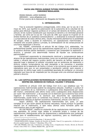 http://es.geocities.com/conpapaymama http://ayudaafamiliasseparadas.fiestras.com 36
HACIA UNA PREVIA AUNQUE FUTURA CONFIGURACIÓN DEL
CONVENIO REGULADOR.
PEDRO MANUEL LOPEZ ROMERO
ABOGADO – www.alfaglobal.com
Primer premio de la Asociación de Abogados de Familia.
I.- INTRODUCCIÓN.
Tras la evolución legislativa protagonizada, entre otras, por la Ley de 2 de
mayo de 1975, que significó la potenciación de la autonomía de la voluntad de las
partes para efectuar negocios jurídicos en el campo del derecho de familia, junto al
artículo 18 de nuestra Constitución que reconoció el derecho a la intimidad personal
y familiar, así como por la Ley de 7 de julio de 1981 que supuso la irrupción en el
ámbito familiar de un auténtico contractualismo1
; y analizando la evolución doctrinal
y jurisprudencial de estos últimos años, resulta interesante plantearnos la posibilidad
de recoger, antes o durante el matrimonio, en capitulaciones matrimoniales o
mediante otro acuerdo público o privado, la contemplación de las consecuencias de
una futura separación o divorcio.
Así, FOSAR2
, comentando el artículo 90 del Código Civil, adelantaba, “es
perfectamente posible, que en las capitulaciones regidas por el C. C. se estipule para
lo sucesivo diversos pactos familiares y sucesorios que contemplen la separación o
divorcio, y prevean una determinada manera de liquidar sus consecuencias
patrimoniales”.
Comenzaré exponiendo la interpretación doctrinal y jurisprudencial dada al
alcance de las capitulaciones matrimoniales, junto con la admisión generalizada de la
validez y eficacia del negocio jurídico dentro del derecho de familia; pasando en
segundo lugar a destacar el carácter vinculante que en sentencias de separación o
divorcio nuestra Jurisprudencia les está otorgando a los convenios o acuerdos
reguladores de la separación de hecho e incluso, a los convenios que se pactan como
reguladores pero que no son presentados a aprobación judicial; para exponer y
argumentar en último lugar sobre la posibilidad apuntada de configurar un convenio
regulador que haya de ser respetado por los cónyuges ante una eventual separación
judicial o divorcio.
II.- LAS CAPITULACIONES MATRIMONIALES Y LOS NEGOCIOS JURÍDICOS
DENTRO DEL DERECHO DE FAMILIA. VALIDEZ Y EFICACIA.
Conforme al artículo 1325 del Código Civil (C.C.) que establece que “en
capitulaciones matrimoniales podrán los otorgantes estipular, modificar o sustituir el
régimen económico de su matrimonio o cualesquiera otras disposiciones por razón
del mismo”, entendiendo este último inciso como cualesquiera otras disposiciones
por razón “del matrimonio”, y de acuerdo con la distinción que la doctrina hace entre
negotium e instrumentum, la escritura que documenta las capitulaciones
matrimoniales, puede tener un contenido muy diverso y no sólo las estipulaciones
directamente relativas al régimen económico matrimonial, artículo 1315 del C.C.
Según LACRUZ, “las capitulaciones matrimoniales son, pues, un acto
complejo en el que caven pactos de diversa naturaleza, incluso aunque no guarden
relación con el matrimonio, si bien estos últimos actos formarán parte del
instrumentum pero no del negotium”.
DE LOS MOZOS3
, clasifica el contenido de las capitulaciones matrimoniales en
tres apartados. En primer lugar señala el contenido propio y nuclear de las
capitulaciones, distinguiendo entre las disposiciones o estipulaciones que contengan
reglas para el establecimiento del régimen económico, para su modificación o
1
Sentencia Audiencia Provincial de Barcelona, 11 de junio de 1990.
2
FOSAR BENLLOCH, Enrique- Estudios de Derecho de Familia, Tomo II. La separación y el divorcio en el
Derecho español vigente, Volumen 1º, Barcelona, 198, p. 322.
3
DE LOS MOZOS, José Luis, Comentarios al Código Civil y Compilaciones Forales, Revista de Derecho
Privado, Tomo XVIII, Vol. 1, Edersa, Madrid 1982. , pp.183-185
 