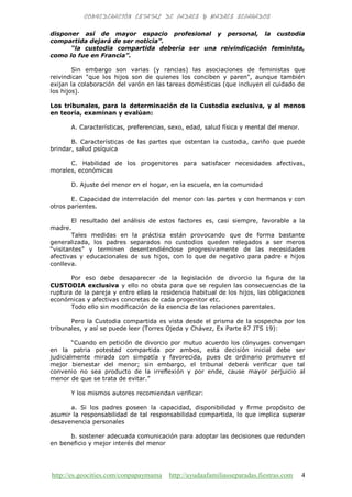 http://es.geocities.com/conpapaymama http://ayudaafamiliasseparadas.fiestras.com 4
disponer así de mayor espacio profesional y personal, la custodia
compartida dejará de ser noticia”.
“la custodia compartida debería ser una reivindicación feminista,
como lo fue en Francia”.
Sin embargo son varias (y rancias) las asociaciones de feministas que
reivindican "que los hijos son de quienes los conciben y paren", aunque también
exijan la colaboración del varón en las tareas domésticas (que incluyen el cuidado de
los hijos).
Los tribunales, para la determinación de la Custodia exclusiva, y al menos
en teoría, examinan y evalúan:
A. Características, preferencias, sexo, edad, salud física y mental del menor.
B. Características de las partes que ostentan la custodia, cariño que puede
brindar, salud psíquica
C. Habilidad de los progenitores para satisfacer necesidades afectivas,
morales, económicas
D. Ajuste del menor en el hogar, en la escuela, en la comunidad
E. Capacidad de interrelación del menor con las partes y con hermanos y con
otros parientes.
El resultado del análisis de estos factores es, casi siempre, favorable a la
madre.
Tales medidas en la práctica están provocando que de forma bastante
generalizada, los padres separados no custodios queden relegados a ser meros
“visitantes” y terminen desentendiéndose progresivamente de las necesidades
afectivas y educacionales de sus hijos, con lo que de negativo para padre e hijos
conlleva.
Por eso debe desaparecer de la legislación de divorcio la figura de la
CUSTODIA exclusiva y ello no obsta para que se regulen las consecuencias de la
ruptura de la pareja y entre ellas la residencia habitual de los hijos, las obligaciones
económicas y afectivas concretas de cada progenitor etc.
Todo ello sin modificación de la esencia de las relaciones parentales.
Pero la Custodia compartida es vista desde el prisma de la sospecha por los
tribunales, y así se puede leer (Torres Ojeda y Chávez, Ex Parte 87 JTS 19):
“Cuando en petición de divorcio por mutuo acuerdo los cónyuges convengan
en la patria potestad compartida por ambos, esta decisión inicial debe ser
judicialmente mirada con simpatía y favorecida, pues de ordinario promueve el
mejor bienestar del menor; sin embargo, el tribunal deberá verificar que tal
convenio no sea producto de la irreflexión y por ende, cause mayor perjuicio al
menor de que se trata de evitar.”
Y los mismos autores recomiendan verificar:
a. Si los padres poseen la capacidad, disponibilidad y firme propósito de
asumir la responsabilidad de tal responsabilidad compartida, lo que implica superar
desavenencia personales
b. sostener adecuada comunicación para adoptar las decisiones que redunden
en beneficio y mejor interés del menor
 