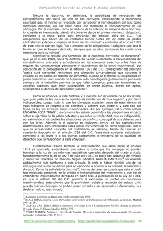 http://es.geocities.com/conpapaymama http://ayudaafamiliasseparadas.fiestras.com 40
Discute la doctrina, en definitiva, la posibilidad de revocación del
consentimiento por parte de uno de los cónyuges. Entendiendo la minoritaria
apuntada que, el mismo es revocable por considerar la homologación del juez como
momento principal, sin dar valor hasta ese momento al consentimiento de los
cónyuges. Por el contrario, como se deduce de lo anterior, la mayoría de la doctrina,
lo consideran irrevocable, siendo el convenio desde el primer momento obligatorio,
conforme a la regla “pacta sunt servanda” del artículo 1091 del C.C., “las
obligaciones que nacen de los contratos tienen fuerza de ley entre las partes
contratantes y deben cumplirse al tenor de los mismos” y conforme al artículo 1278
de este mismo cuerpo legal, “los contratos serán obligatorios, cualquiera que sea la
forma en que se hayan celebrado, siempre que en ellos concurran las condiciones
esenciales para su validez”.
Significativa resulta una Sentencia de la Audiencia Territorial de Barcelona11
que ya en el año 1988, decía “la doctrina ha venido sustentado la irrevocabilidad del
consentimiento prestado y estructurado en los convenios suscritos a los fines de
regular las consecuencias personales y económicas de la crisis matrimonial, por
aplicación de lo preceptuado en el artículo 1091 del C.C. consagrador del principio
“pacta sunt servanda” existiendo una dirección jurisprudencial que sostiene la
eficacia de los pactos en materia de alimentos, cuando se pretende su exigibilidad en
juicio declarativo, aun cuando no hubieren sido homologados judicialmente partiendo
siempre de la ineludible premisa de que tales convenios, para ser vinculantes en
aquellos aspectos que sean susceptibles de orden público, deben ser aptos,
susceptibles o idóneos de aprobación judicial”.
Como se observa, a esta doctrina y a nuestra Jurisprudencia no se les olvida,
que gran parte de las normas de derecho de familia son de “ius cogens”, y por tanto
indisponibles. Luego, todo lo que los cónyuges acuerden debe de estar dentro de
esos márgenes de respeto a los derechos y deberes que, entre si y para con sus
hijos, la ley les atribuye como irrenunciables. Así por ejemplo, tal y como señala
ENCARNA ROCA TRIAS12
, únicamente les estará permitido a los progenitores el pacto
sobre el ejercicio de la patria potestad y no sobre su titularidad, que es indisponible,
no eximiendo a los padres las situaciones de conflicto conyugal de sus deberes para
con los hijos. Además si el acuerdo se incluyera dentro de las capitulaciones
matrimoniales, bien entendidas estas como instrumentum no como negotium, con lo
que la accesoriedad respecto del matrimonio se salvaría, habría de tenerse en
cuenta lo dispuesto en el artículo 1328 del C.C. “será nula cualquier estipulación
contraria a las leyes o a las buenas costumbres o limitativa de la igualdad de
derechos que correspondan a cada cónyuge”.
Fundamental resulta también la interpretación que debe darse al artículo
1814 ya apuntada, entendiendo que sobre lo único que los cónyuges no pueden
transigir a la luz de las reformas legislativas operadas después del citado artículo,
fundamentalmente la de la Ley 7 de julio de 1981, es sobre las sustancia del vínculo
y sobre los derechos de filiación. Según GABRIEL GARCÍA CANTERO13
un acuerdo
radicalmente nulo conforme a este artículo, lo sería el haber recibido uno de los
cónyuges una suma de dinero para no oponerse a acceder a la nulidad, separación o
divorcio. Como ha señalado la doctrina14
, hemos de tener en cuenta que este artículo
fue redactado pensando en la unidad e indisolubilidad del matrimonio y que ha de
entenderse implícitamente derogado en parte tras la publicación de la Ley de 1981,
ya que el artículo 90 del C.C. permite la existencia de pactos en cuestiones
matrimoniales; entendiendo que la prohibición subsiste respecto del estado civil,
puesto que los cónyuges no podrán pasar sin más a ser separados o divorciados, o a
declarar nulo su matrimonio.
11
Audiencia Territorial de Barcelona, 10 de septiembre de 1988.
12
ROCA TRÍAS, Encarna. Com. Del Código Civil, Centro de Publicaciones del Ministerio de Justicia,. Madrid,
1991, p. 384.
13
GARCIA CANTERO, Gabriel. Comentarios al Código Civil y Compilaciones Forales. Revista de Derecho
Privado. Tomo II,. Edersa, Madrid, 1982 p. 375.
14
PÉREZ MARTÍN, Antonio J.. Derecho de Familia. Divorcio y separación de mutuo acuerdo. El convenio
regulador, Valladolid, 1996. P. 54-5.
 