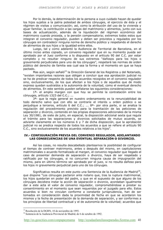 http://es.geocities.com/conpapaymama http://ayudaafamiliasseparadas.fiestras.com 41
Por lo demás, la determinación de la persona a cuyo cuidado hayan de quedar
los hijos sujetos a la patria potestad de ambos cónyuges, el ejercicio de ésta y el
régimen de visitas y comunicación; así, como la atribución del uso de la vivienda y
ajuar familiar, la contribución a las cargas del matrimonio y alimentos, junto con sus
bases de actualización, además de la liquidación del régimen económico del
matrimonio cuando proceda, y la pensión compensatoria; extremos todos estos que
integran el convenio regulador, pueden y deben ser previstos y regulados por los
cónyuges sin contradecir ninguna norma de derecho público y respetando el derecho
de alimentos de sus hijos y la igualdad entre ellos.
Luego, tal y como adelantó la Audiencia de Territorial de Barcelona, en el
último inciso antes copiado, un convenio regulador que en su momento pueda ser
aprobado por el Juez conforme a lo dispuesto en el artículo 90 del C.C. por estar
completo y no resultar ninguno de sus extremos “dañosos para los hijos o
gravemente perjudiciales para uno de los cónyuges”, respetará las normas de orden
público del derecho de familia sea cual sea la forma y el momento en que se haya
pactado.
Mas aún, según señaló15
la Dirección General de los Registros y del Notariado,
“existen importantes razones que obligan a concluir que esa aprobación judicial no
se ha de predicar respecto de todos los acuerdos recogidos en el convenio regulador
sino, exclusivamente, de los que afectan a los hijos o de aquellos que de modo
expreso quedan sustraídos a la autonomía de la voluntad, como el eventual derecho
de alimentos. En este sentido pueden señalarse las siguientes consideraciones:
1ª- el amplio margen con que hoy se permite la contratación entre los
cónyuges, artículo 1323 del C.C.; ...
3ª- que la regla general en nuestro ordenamiento es la renunciabilidad de
todo derecho salvo que con ello se contraríe el interés u orden público o se
perjudique a terceros, artículo 6 del C.C.; ... 8ª- por otra parte, si se analiza la
regulación del procedimiento previsto para la tramitación de las peticiones de
separación y divorcio, contenido en las propias disposiciones adicionales de la misma
Ley 30/1981, de siete de julio, en especial, la disposición adicional sexta que regula
el trámite para las separaciones y divorcios solicitados de mutuo acuerdo, se
advierte claramente en los números 6 y 7 de dicha disposición, que la aprobación
judicial no se predica respecto de todos los acuerdos a que se refiere el artículo 90
C.C., sino exclusivamente de los acuerdos relativos a los hijos”.
IV.- CONFIGURACIÓN PREVIA DEL CONVENIO REGULADOR, ADELANTANDO
LAS CONSECUENCIAS DE UNA EVENTUAL SEPARACIÓN O DIVORCIO.
Así las cosas, no resulta descabellado plantearnos la posibilidad de configurar
al tiempo de contraer matrimonio, antes o después del mismo, en capitulaciones
matrimoniales o acuerdo formalizado al margen, el convenio regulador que llegado el
caso de presentar demanda de separación o divorcio, haya de ser respetado y
ratificado por los cónyuges, si no concurren ninguna causa de impugnación del
mismo, para en último término ser aprobado por el juez, si no resulta dañoso para
los hijos ni gravemente perjudicial para uno de los cónyuges.
Significativa resulta en este punto una Sentencia de la Audiencia de Madrid16
,
que dispone “Los cónyuges pactaron ante notario que, tras la ruptura matrimonial,
los hijos quedarían en poder del padre, y que en el supuesto de que alguno de los
cónyuges decidiera instar la acción de separación o divorcio, acordaban igualmente
dar a este acta el valor de convenio regulador, comprometiéndose a prestar su
consentimiento en el momento que sean requeridos por el juzgado para ello. Estos
acuerdos si bien no vinculan conforme a constante jurisprudencia, han de ser
tomados en consideración dada la proximidad de fecha en que se acordaron los
mismos y la fecha de presentación de la demanda de separación, y ser conformes a
los principios de libertad contractual y el de autonomía de la voluntad; acuerdos que
15
Resolución de la DGRN, 10 de noviembre de 1995.
16
Sentencia de la Audiencia Provincial de Madrid, de 6 de octubre de 1992.
 