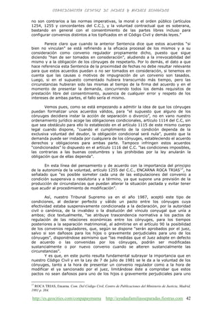 http://es.geocities.com/conpapaymama http://ayudaafamiliasseparadas.fiestras.com 42
no son contrarios a las normas imperativas, la moral o el orden público (artículos
1254, 1255 y concordantes del C.C.), y la voluntad contractual que es soberana,
bastando en general con el consentimiento de las partes libres incluso para
configurar convenios distintos a los tipificados en el Código Civil y demás leyes.”
Parece claro que cuando la anterior Sentencia dice que estos acuerdos “si
bien no vinculan” se está refiriendo a la eficacia procesal de los mismos y a su
consideración como convenio regulador propiamente dicho, puesto que sigue
diciendo “han de ser tomados en consideración”, aludiendo a la irrevocabilidad del
mismo y a la obligación de los cónyuges de respetarlo. Por lo demás, el dato a que
hace referencia esta Sentencia de la proximidad de fechas no debe resultar relevante
para que estos acuerdos puedan o no ser tomados en consideración, si tenemos en
cuenta que las causas o motivos de impugnación de un convenio son tasados.
Luego, si en el supuesto comentado hubiera transcurrido más tiempo, pero las
circunstancias hubieran sido las mismas al tiempo de la firma del acuerdo y en el
momento de presentar la demanda, concurriendo todos los demás requisitos de
prestación libre del consentimiento, ausencia de cualquier error y respeto de los
intereses de ambas partes, el fallo sería el mismo.
Vemos pues, como se está empezando a admitir la idea de que los cónyuges
puedan formalizar unos acuerdos válidos, para “el supuesto que alguno de los
cónyuges decidiera instar la acción de separación o divorcio”, no en vano nuestro
ordenamiento jurídico acoge las obligaciones condicionales, artículo 1114 del C.C, sin
que sea obstáculo para ello lo establecido en el artículo 1115 de este mismo cuerpo
legal cuando dispone, “cuando el cumplimiento de la condición dependa de la
exclusiva voluntad del deudor, la obligación condicional será nula”, puesto que la
demanda puede ser instada por cualquiera de los cónyuges, estableciendo el acuerdo
derechos y obligaciones para ambas parte. Tampoco infringen estos acuerdos
“condicionados” lo dispuesto en el artículo 1116 del C.C. “las condiciones imposibles,
las contrarias a las buenas costumbres y las prohibidas por la ley anularán la
obligación que de ellas dependa”.
En esta línea del pensamiento y de acuerdo con la importancia del principio
de la autonomía de la voluntad, artículo 1255 del C.C., ENCARNA ROCA TRIAS17
, ha
señalado que “es posible someter cada una de las estipulaciones del convenio a
condición suspensiva o resolutoria y a término, ya que supone una previsión de la
producción de circunstancias que puedan alterar la situación pactada y evitar tener
que acudir al procedimiento de modificación”.
Así, nuestro Tribunal Supremo ya en el año 1987, aceptó este tipo de
condiciones, al declarar perfecto y válido un pacto entre los cónyuges cuya
efectividad estaba suspensivamente condicionada a la declaración, por la autoridad
civil o canónica, de la invalidez o la disolución del vínculo conyugal que unía a
ambos; dice textualmente, “se atribuye trascendencia normativa a los pactos de
regulación de las relaciones económicas entre los cónyuges, para los tiempos
posteriores a la separación matrimonial, al admitirse en el artículo 90 la posibilidad
de los convenios reguladores, que, según se dispone “serán aprobados por el juez,
salvo si son dañosos para los hijos o gravemente perjudiciales para uno de los
cónyuges”, disponiéndose asimismo que “las medidas que el Juez adopte en defecto
de acuerdo o las convenidas por los cónyuges, podrán ser modificadas
sustancialmente o por nuevo convenio cuando se alteren sustancialmente las
circunstancias”.
Y es que, en este punto resulta fundamental subrayar la importancia que en
nuestro Código Civil y en la Ley de 7 de julio de 1981 se le da a la voluntad de los
cónyuges, tanto a la hora de presentar un convenio regulador como a la hora de
modificar el ya sancionado por el juez, limitándose éste a comprobar que estos
pactos no sean dañosos para uno de los hijos o gravemente perjudiciales para uno
17
ROCA TRIAS, Encarna. Com. Del Código Civil, Centro de Publicaciones del Ministerio de Justicia, Madrid,
1991 p. 384.
 