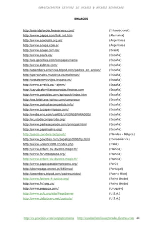 http://es.geocities.com/conpapaymama http://ayudaafamiliasseparadas.fiestras.com 44
ENLACES
http://mandefender.freeservers.com/ (Internacional)
http://www.pappa.com/link_int.htm (Alemania)
http://www.apadeshi.org.ar/ (Argentina)
http://www.anupa.com.ar (Argentina)
http://www.apase.com.br/ (Brasil)
http://www.aeafa.es/ (España)
http://es.geocities.com/conpapaymama (España)
http://www.kidetza.com/ (España)
http://members.americas.tripod.com/padres_en_accion/ (España)
http://personales.mundivia.es/mafernan/ (España)
http://estarconmishijos.iespana.es/ (España)
http://www.arrakis.es/~ajmm/ (España)
http://ayudaafamiliasseparadas.fiestras.com (España)
http://www.geocities.com/apinpach/index.htm (España)
http://es.briefcase.yahoo.com/comprasur (España)
http://www.custodiacompartida.info/ (España)
http://www.tupapaymipapa.com/ (España)
http://webs.ono.com/usr001/UNIONSEPARADOS/ (España)
http://custodiacompartida.org/ (España)
http://www.padreseparado.com/principal.html (España)
http://www.papahuelva.org/ (España)
http://users.pandora.be/goudi/ (Flandes - Bélgica)
http://www.geocities.com/papahijo2000/fip.html (Iberoamérica)
http://www.uomini3000.it/index.php (Italia)
http://www.enfant-du-divorce.magic.fr/ (Francia)
http://www.forumsospapa.org/ (Francia)
http://www.enfant-du-divorce.magic.fr/ (Francia)
http://www.papasparasiempreperu.org/ (Perú)
http://homepage.oninet.pt/645mva/ (Portugal)
http://members.tripod.com/padresunidos/ (Puerto Rico)
http://www.fathers-4-justice.org/ (Reino Unido)
http://www.fnf.org.uk/ (Reino Unido)
http://www.sospapa.com/ (Uruguay)
http://www.acfc.org/site/PageServer (U.S.A.)
http://www.deltabravo.net/custody/ (U.S.A.)
 