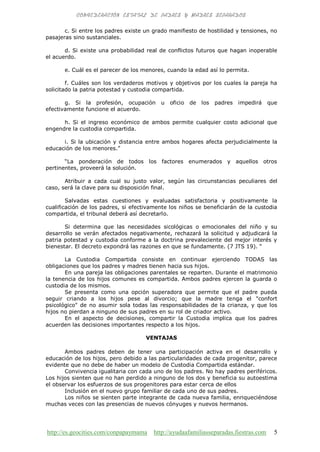 http://es.geocities.com/conpapaymama http://ayudaafamiliasseparadas.fiestras.com 5
c. Si entre los padres existe un grado manifiesto de hostilidad y tensiones, no
pasajeras sino sustanciales.
d. Si existe una probabilidad real de conflictos futuros que hagan inoperable
el acuerdo.
e. Cuál es el parecer de los menores, cuando la edad así lo permita.
f. Cuáles son los verdaderos motivos y objetivos por los cuales la pareja ha
solicitado la patria potestad y custodia compartida.
g. Si la profesión, ocupación u oficio de los padres impedirá que
efectivamente funcione el acuerdo.
h. Si el ingreso económico de ambos permite cualquier costo adicional que
engendre la custodia compartida.
i. Si la ubicación y distancia entre ambos hogares afecta perjudicialmente la
educación de los menores.”
“La ponderación de todos los factores enumerados y aquellos otros
pertinentes, proveerá la solución.
Atribuir a cada cual su justo valor, según las circunstancias peculiares del
caso, será la clave para su disposición final.
Salvadas estas cuestiones y evaluadas satisfactoria y positivamente la
cualificación de los padres, si efectivamente los niños se beneficiarán de la custodia
compartida, el tribunal deberá así decretarlo.
Si determina que las necesidades sicológicas o emocionales del niño y su
desarrollo se verán afectados negativamente, rechazará la solicitud y adjudicará la
patria potestad y custodia conforme a la doctrina prevaleciente del mejor interés y
bienestar. El decreto expondrá las razones en que se fundamente. (7 JTS 19). “
La Custodia Compartida consiste en continuar ejerciendo TODAS las
obligaciones que los padres y madres tienen hacia sus hijos.
En una pareja las obligaciones parentales se reparten. Durante el matrimonio
la tenencia de los hijos comunes es compartida. Ambos padres ejercen la guarda o
custodia de los mismos.
Se presenta como una opción superadora que permite que el padre pueda
seguir criando a los hijos pese al divorcio; que la madre tenga el "confort
psicológico" de no asumir sola todas las responsabilidades de la crianza, y que los
hijos no pierdan a ninguno de sus padres en su rol de criador activo.
En el aspecto de decisiones, compartir la Custodia implica que los padres
acuerden las decisiones importantes respecto a los hijos.
VENTAJAS
Ambos padres deben de tener una participación activa en el desarrollo y
educación de los hijos, pero debido a las particularidades de cada progenitor, parece
evidente que no debe de haber un modelo de Custodia Compartida estándar.
Convivencia igualitaria con cada uno de los padres. No hay padres periféricos.
Los hijos sienten que no han perdido a ninguno de los dos y beneficia su autoestima
el observar los esfuerzos de sus progenitores para estar cerca de ellos
Inclusión en el nuevo grupo familiar de cada uno de sus padres.
Los niños se sienten parte integrante de cada nueva familia, enriqueciéndose
muchas veces con las presencias de nuevos cónyuges y nuevos hermanos.
 