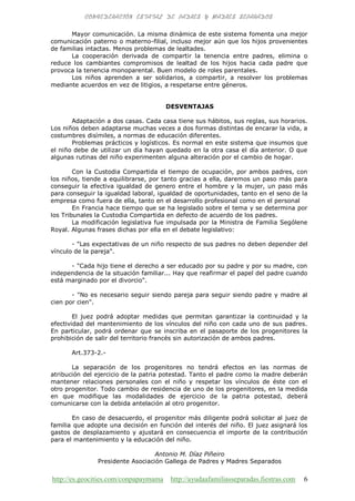 http://es.geocities.com/conpapaymama http://ayudaafamiliasseparadas.fiestras.com 6
Mayor comunicación. La misma dinámica de este sistema fomenta una mejor
comunicación paterno o materno-filial, incluso mejor aún que los hijos provenientes
de familias intactas. Menos problemas de lealtades.
La cooperación derivada de compartir la tenencia entre padres, elimina o
reduce los cambiantes compromisos de lealtad de los hijos hacia cada padre que
provoca la tenencia monoparental. Buen modelo de roles parentales.
Los niños aprenden a ser solidarios, a compartir, a resolver los problemas
mediante acuerdos en vez de litigios, a respetarse entre géneros.
DESVENTAJAS
Adaptación a dos casas. Cada casa tiene sus hábitos, sus reglas, sus horarios.
Los niños deben adaptarse muchas veces a dos formas distintas de encarar la vida, a
costumbres disímiles, a normas de educación diferentes.
Problemas prácticos y logísticos. Es normal en este sistema que insumos que
el niño debe de utilizar un día hayan quedado en la otra casa el día anterior. O que
algunas rutinas del niño experimenten alguna alteración por el cambio de hogar.
Con la Custodia Compartida el tiempo de ocupación, por ambos padres, con
los niños, tiende a equilibrarse, por tanto gracias a ella, daremos un paso más para
conseguir la efectiva igualdad de genero entre el hombre y la mujer, un paso más
para conseguir la igualdad laboral, igualdad de oportunidades, tanto en el seno de la
empresa como fuera de ella, tanto en el desarrollo profesional como en el personal
En Francia hace tiempo que se ha legislado sobre el tema y se determina por
los Tribunales la Custodia Compartida en defecto de acuerdo de los padres.
La modificación legislativa fue impulsada por la Ministra de Familia Sególene
Royal. Algunas frases dichas por ella en el debate legislativo:
- "Las expectativas de un niño respecto de sus padres no deben depender del
vínculo de la pareja".
- "Cada hijo tiene el derecho a ser educado por su padre y por su madre, con
independencia de la situación familiar... Hay que reafirmar el papel del padre cuando
está marginado por el divorcio".
- "No es necesario seguir siendo pareja para seguir siendo padre y madre al
cien por cien".
El juez podrá adoptar medidas que permitan garantizar la continuidad y la
efectividad del mantenimiento de los vínculos del niño con cada uno de sus padres.
En particular, podrá ordenar que se inscriba en el pasaporte de los progenitores la
prohibición de salir del territorio francés sin autorización de ambos padres.
Art.373-2.-
La separación de los progenitores no tendrá efectos en las normas de
atribución del ejercicio de la patria potestad. Tanto el padre como la madre deberán
mantener relaciones personales con el niño y respetar los vínculos de éste con el
otro progenitor. Todo cambio de residencia de uno de los progenitores, en la medida
en que modifique las modalidades de ejercicio de la patria potestad, deberá
comunicarse con la debida antelación al otro progenitor.
En caso de desacuerdo, el progenitor más diligente podrá solicitar al juez de
familia que adopte una decisión en función del interés del niño. El juez asignará los
gastos de desplazamiento y ajustará en consecuencia el importe de la contribución
para el mantenimiento y la educación del niño.
Antonio M. Díaz Piñeiro
Presidente Asociación Gallega de Padres y Madres Separados
 