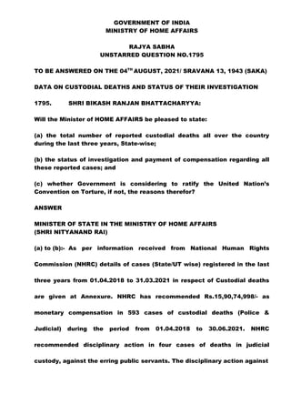 GOVERNMENT OF INDIA
MINISTRY OF HOME AFFAIRS
RAJYA SABHA
UNSTARRED QUESTION NO.1795
TO BE ANSWERED ON THE 04TH
AUGUST, 2021/ SRAVANA 13, 1943 (SAKA)
DATA ON CUSTODIAL DEATHS AND STATUS OF THEIR INVESTIGATION
1795. SHRI BIKASH RANJAN BHATTACHARYYA:
Will the Minister of HOME AFFAIRS be pleased to state:
(a) the total number of reported custodial deaths all over the country
during the last three years, State-wise;
(b) the status of investigation and payment of compensation regarding all
these reported cases; and
(c) whether Government is considering to ratify the United Nation’s
Convention on Torture, if not, the reasons therefor?
ANSWER
MINISTER OF STATE IN THE MINISTRY OF HOME AFFAIRS
(SHRI NITYANAND RAI)
(a) to (b):- As per information received from National Human Rights
Commission (NHRC) details of cases (State/UT wise) registered in the last
three years from 01.04.2018 to 31.03.2021 in respect of Custodial deaths
are given at Annexure. NHRC has recommended Rs.15,90,74,998/- as
monetary compensation in 593 cases of custodial deaths (Police &
Judicial) during the period from 01.04.2018 to 30.06.2021. NHRC
recommended disciplinary action in four cases of deaths in judicial
custody, against the erring public servants. The disciplinary action against
 