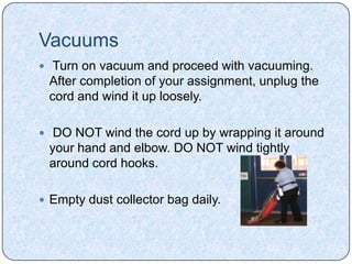 Vacuums
 Turn on vacuum and proceed with vacuuming.
 After completion of your assignment, unplug the
 cord and wind it up loosely.

 DO NOT wind the cord up by wrapping it around
 your hand and elbow. DO NOT wind tightly
 around cord hooks.

 Empty dust collector bag daily.
 