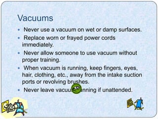 Vacuums
 Never use a vacuum on wet or damp surfaces.
 Replace worn or frayed power cords
  immediately.
 Never allow someone to use vacuum without
  proper training.
 When vacuum is running, keep fingers, eyes,
  hair, clothing, etc., away from the intake suction
  ports or revolving brushes.
 Never leave vacuum running if unattended.
 