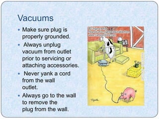 Vacuums
 Make sure plug is
  properly grounded.
 Always unplug
  vacuum from outlet
  prior to servicing or
  attaching accessories.
 Never yank a cord
  from the wall
  outlet.
 Always go to the wall
  to remove the
  plug from the wall.
 