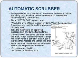 AUTOMATIC SCRUBBER
 Sweep and dust mop the floor to remove dirt and debris before
    scrubbing. Accumulation of dust and debris on the floor will
    reduce cleaning performance.
   Place ―WET FLOOR‖ signs in area.
    Watch the level of liquid in recovery tank. When the vacuum air
    flow stops, you must turn off the vacuum motor and empty the
    recovery tank.
   Take the machine to an approved
    disposal drain and turn off all switches.
   Carefully lower and direct the drain hose into
    the drain. When the recovery tank is empty,
    rinse with water to get all of the dirt out of
    the tank then replace and tighten the drain plug.
   Place the drain hose back into the machine and
    secure the plug end into the clamp.
    Do not obstruct the lift
    mechanism or brush motors.
 