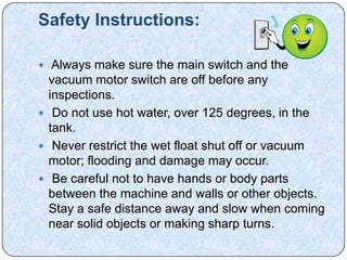 Safety Instructions:

 Always make sure the main switch and the
  vacuum motor switch are off before any
  inspections.
 Do not use hot water, over 125 degrees, in the
  tank.
 Never restrict the wet float shut off or vacuum
  motor; flooding and damage may occur.
 Be careful not to have hands or body parts
  between the machine and walls or other objects.
  Stay a safe distance away and slow when coming
  near solid objects or making sharp turns.
 