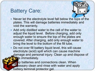 Battery Care:
 Never let the electrolyte level fall below the tops of the
  plates. This will damage batteries immediately and
  void the warranty.
 Add only distilled water to the cell of the water to
  adjust the liquid level. Before charging, add only
  enough water to ensure the top of the plates are
  covered. After charging, add only enough water to
  bring the level to the bottom of the fill tube.
 Do not over fill battery liquid level, this will cause
  electrolyte (acid) spill which can cause machine
  damage and personal injury. Clean up and dispose of
  spills immediately.
 Keep batteries and connections clean. When
  necessary clean and rinse with water and apply
  battery terminal protector gel.
 