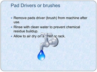 Pad Drivers or brushes

 Remove pads driver (brush) from machine after
  use.
 Rinse with clean water to prevent chemical
  residue buildup.
 Allow to air dry on a shelf or rack.
 