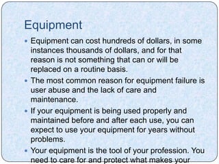 Equipment
 Equipment can cost hundreds of dollars, in some
  instances thousands of dollars, and for that
  reason is not something that can or will be
  replaced on a routine basis.
 The most common reason for equipment failure is
  user abuse and the lack of care and
  maintenance.
 If your equipment is being used properly and
  maintained before and after each use, you can
  expect to use your equipment for years without
  problems.
 Your equipment is the tool of your profession. You
  need to care for and protect what makes your
 