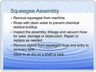 Squeegee Assembly
 Remove squeegee from machine.
 Rinse with clean water to prevent chemical
  residue buildup.
 Inspect the assembly, linkage and vacuum hose
  for wear, damage or obstruction. Repair or
  replace as needed.
 Remove debris from squeegee hose and entry to
  recovery tank.
 Allow to air dry on a shelf or rack.
 