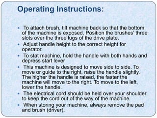 Operating Instructions:

 To attach brush, tilt machine back so that the bottom
    of the machine is exposed. Position the brushes’ three
    slots over the three lugs of the drive plate.
    Adjust handle height to the correct height for
    operator.
    To stat machine, hold the handle with both hands and
    depress start lever
    This machine is designed to move side to side. To
    move or guide to the right, raise the handle slightly.
    The higher the handle is raised, the faster the
    machine will move to the right. To move to the left,
    lower the handle.
    The electrical cord should be held over your shoulder
    to keep the cord out of the way of the machine.
    When storing your machine, always remove the pad
    and brush (driver).
 
