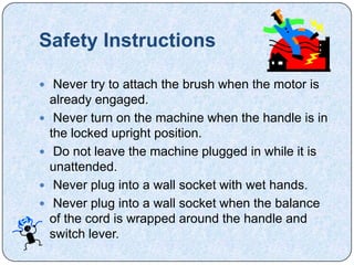 Safety Instructions

 Never try to attach the brush when the motor is
    already engaged.
    Never turn on the machine when the handle is in
    the locked upright position.
    Do not leave the machine plugged in while it is
    unattended.
    Never plug into a wall socket with wet hands.
    Never plug into a wall socket when the balance
    of the cord is wrapped around the handle and
    switch lever.
 